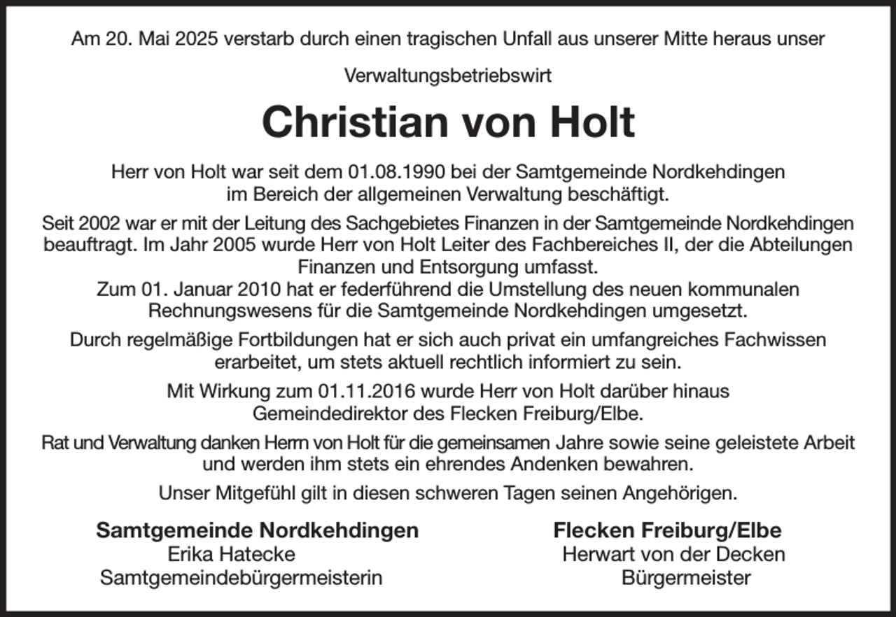 <p>Am 20. Mai 2025 verstarb durch einen tragischen Unfall aus unserer Mitte heraus unser<br />Verwaltungsbetriebswirt<br />Christian von Holt<br />Herr von Holt war seit dem 01.08.1990 bei der Samtgemeinde Nordkehdingen<br />im Bereich der allgemeinen Verwaltung beschäftigt.<br />Seit 2002 war er mit der Leitung des Sachgebietes Finanzen in der Samtgemeinde Nordkehdingen beauftragt. Im Jahr 2005 wurde Herr von Holt Leiter des Fachbereiches II, der die Abteilungen Finanzen und Entsorgung umfasst.<br />Zum 01. Januar 2010 hat er federführend die Umstellung des neuen kommunalen<br />Rechnungswesens für die Samtgemeinde Nordkehdingen umgesetzt.<br />Durch regelmäßige Fortbildungen hat er sich auch privat ein umfangreiches Fachwissen<br />erarbeitet, um stets aktuell rechtlich informiert zu sein.<br />Mit Wirkung zum 01.11.2016 wurde Herr von Holt darüber hinaus<br />Gemeindedirektor des Flecken Freiburg/Elbe.<br />Rat und Verwaltung danken Herrn von Holt für die gemeinsamen Jahre sowie seine geleistete Arbeit und werden ihm stets ein ehrendes Andenken bewahren.<br />Unser Mitgefühl gilt in diesen schweren Tagen seinen Angehörigen.<br />Samtgemeinde Nordkehdingen Flecken Freiburg/Elbe<br />Erika Hatecke Herwart von der Decken<br />Samtgemeindebürgermeisterin Bürgermeister</p>