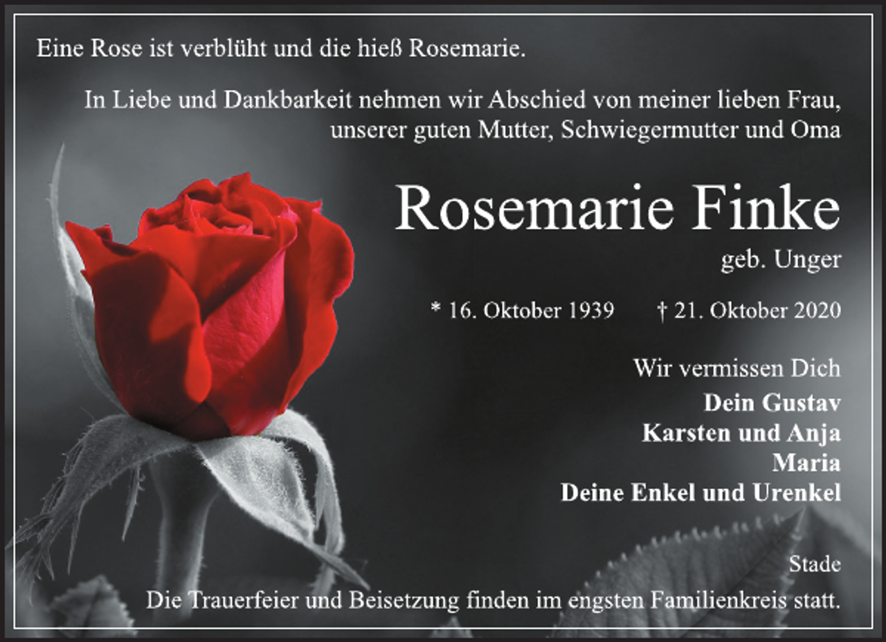 <p>Eine Rose ist verblüht und die hieß Rosemarie.<br />In Liebe und Dankbarkeit nehmen wir Abschied von meiner lieben Frau, unserer guten Mutter, Schwiegermutter und Oma<br />Rosemarie Finke<br />geb. Unger<br />* 16. Oktober 1939 † 21. Oktober 2020<br />Wir vermissen Dich<br />Dein Gustav<br />Karsten und Anja<br />Maria<br />Deine Enkel und Urenkel</p>
<p>Die Trauerfeier und Beisetzung finden im engsten Familienkreis statt.</p>
<p>Stade</p>