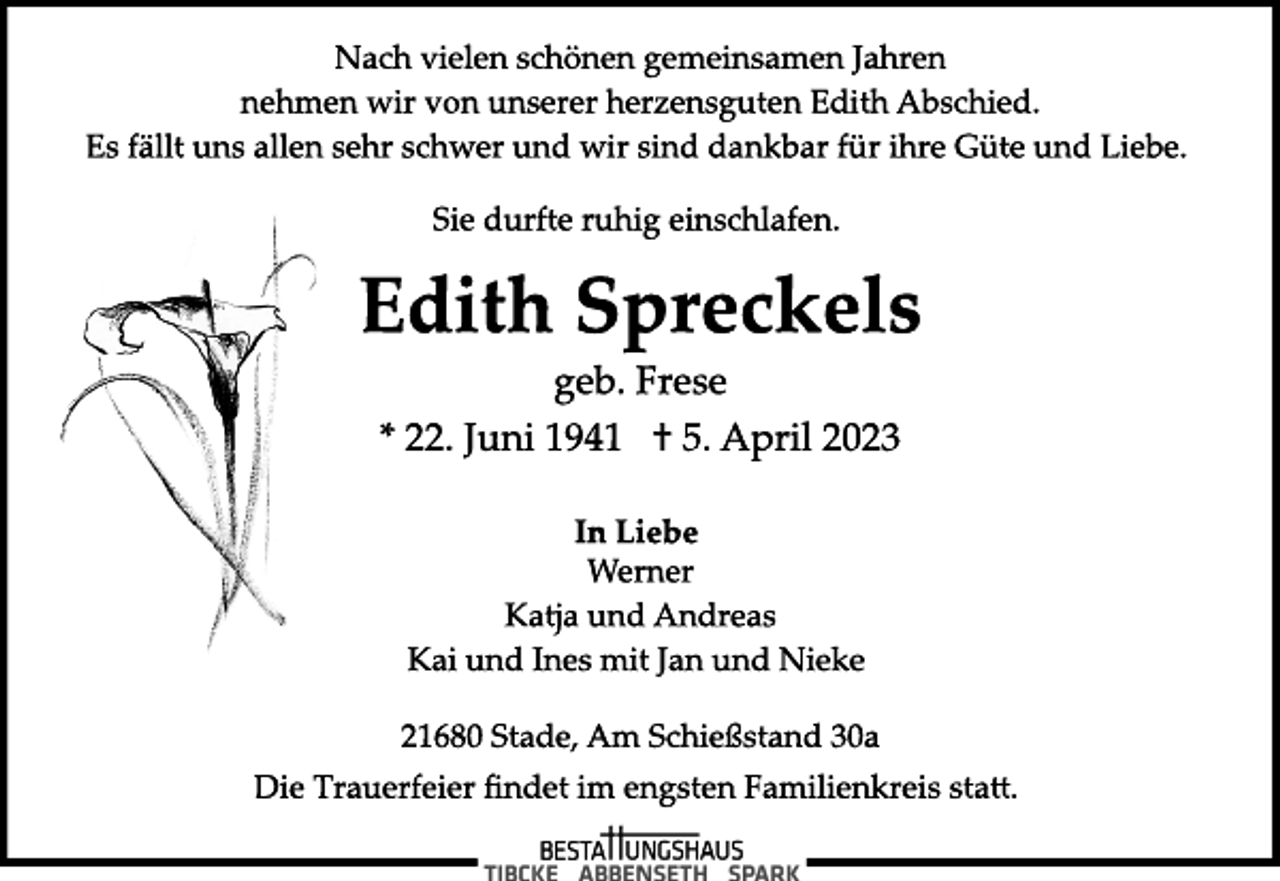 <p>Nach vielen schönen gemeinsamen Jahren<br />nehmen wir von unserer herzensguten Edith Abschied.<br />Es fällt uns allen sehr schwer und wir sind dankbar für ihre Güte und Liebe.<br />Edith Spreckels<br />* 22. Juni 1941 † 5. April 2023<br />Sie durfte ruhig einschlafen.<br />In Liebe<br />geb. Frese<br />Werner<br />Katja und Andreas<br />Kai und Ines mit Jan und Nieke<br />21680 Stade, Am Schießstand 30a<br />Die Trauerfeier findet im engsten Familienkreis sta.</p>