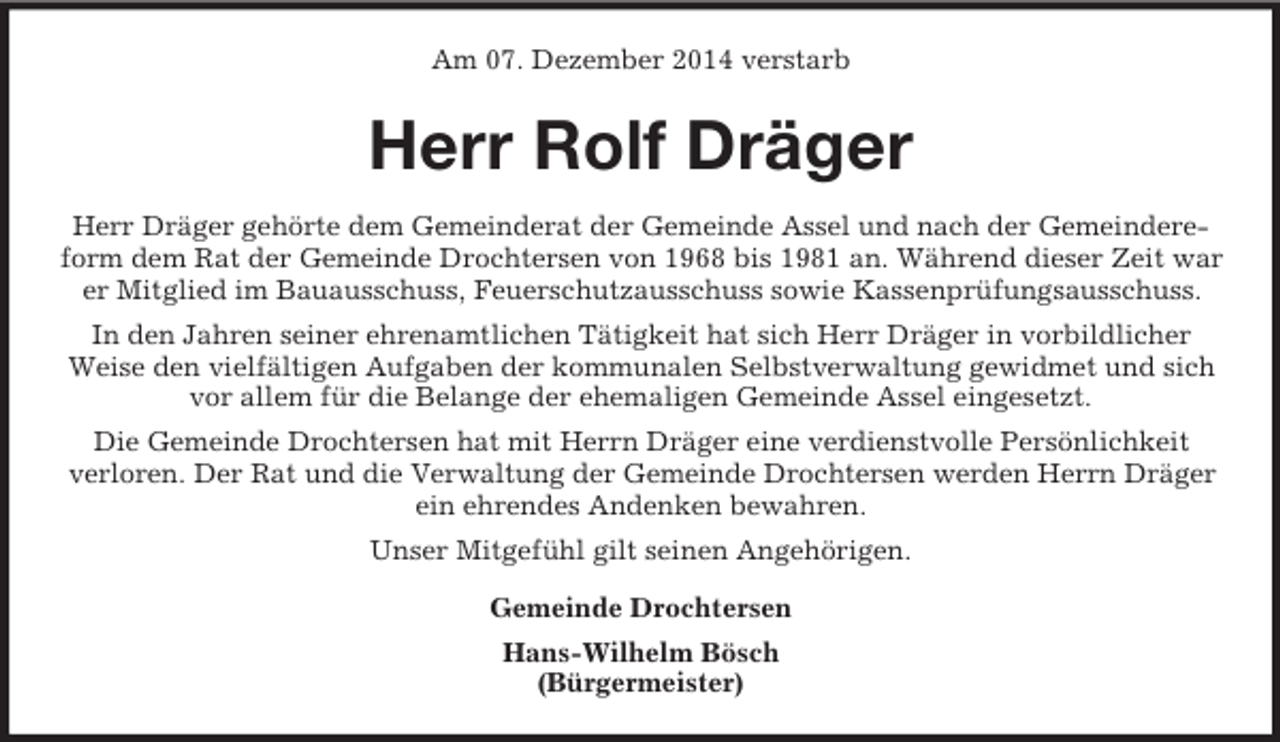 <p>Am 07. Dezember 2014 verstarb<br />Herr Rolf Dräger<br />Herr Dräger gehörte dem Gemeinderat der Gemeinde Assel und nach der Gemeindereform dem Rat der Gemeinde Drochtersen von 1968 bis 1981 an. Während dieser Zeit war er Mitglied im Bauausschuss, Feuerschutzausschuss sowie Kassenprüfungsausschuss.<br />In den Jahren seiner ehrenamtlichen Tätigkeit hat sich Herr Dräger in vorbildlicher<br />Weise den vielfältigen Aufgaben der kommunalen Selbstverwaltung gewidmet und sich vor allem für die Belange der ehemaligen Gemeinde Assel eingesetzt.<br />Die Gemeinde Drochtersen hat mit Herrn Dräger eine verdienstvolle Persönlichkeit<br />verloren. Der Rat und die Verwaltung der Gemeinde Drochtersen werden Herrn Dräger<br />ein ehrendes Andenken bewahren.<br />Unser Mitgefühl gilt seinen Angehörigen.<br />Gemeinde Drochtersen<br />Hans-Wilhelm Bösch<br />(Bürgermeister)</p>
