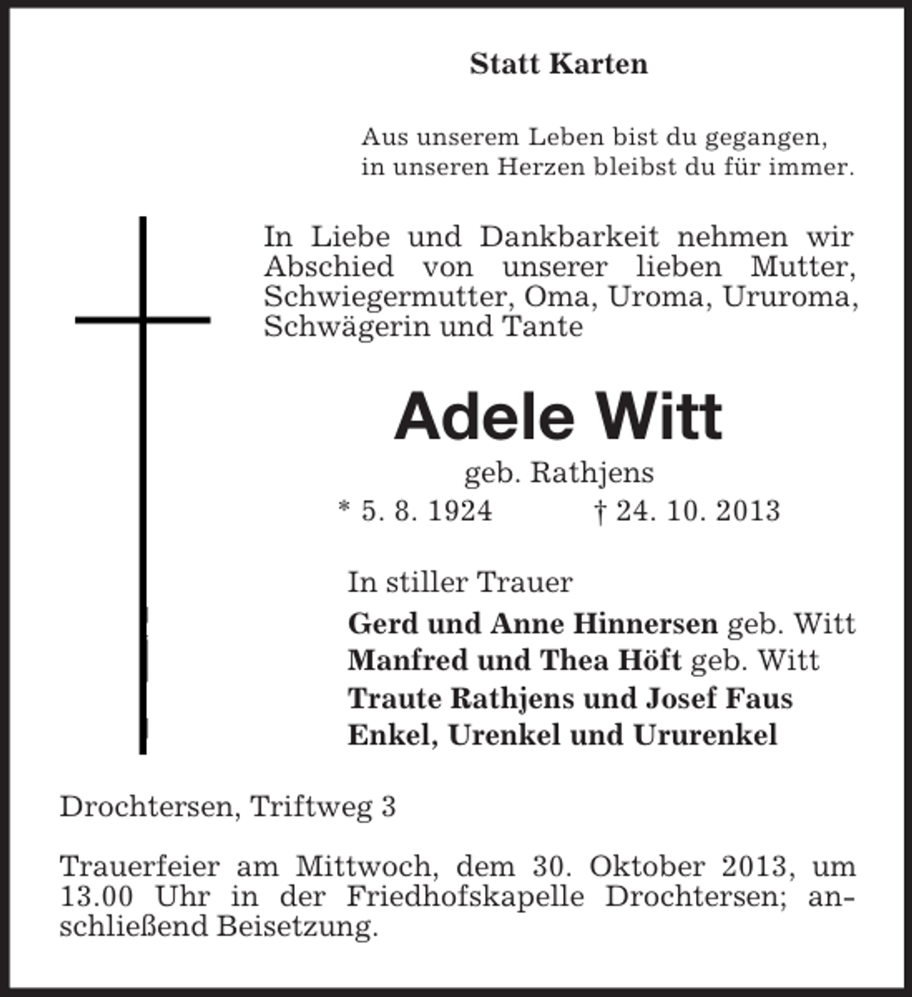 <p>Statt Karten<br />Aus unserem Leben bist du gegangen,<br />in unseren Herzen bleibst du für immer.</p><p>In Liebe und Dankbarkeit nehmen wir<br />Abschied von unserer lieben Mutter,<br />Schwiegermutter, Oma, Uroma, Ururoma,<br />Schwägerin und Tante</p><p>Adele Witt<br />geb. Rathjens<br />* 5. 8. 1924<br />† 24. 10. 2013<br />In stiller Trauer<br />Gerd und Anne Hinnersen geb. Witt<br />Manfred und Thea Höft geb. Witt<br />Traute Rathjens und Josef Faus<br />Enkel, Urenkel und Ururenkel<br />Drochtersen, Triftweg 3<br />Trauerfeier am Mittwoch, dem 30. Oktober 2013, um<br />13.00 Uhr in der Friedhofskapelle Drochtersen; anschließend Beisetzung.</p>