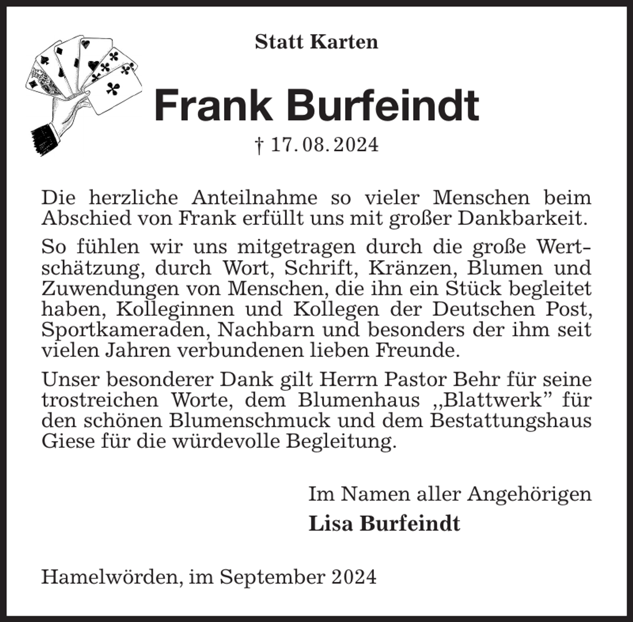 <p>Statt Karten<br />Frank Burfeindt<br />† 17. 08. 2024<br />Die herzliche Anteilnahme so vieler Menschen beim<br />Abschied von Frank erfüllt uns mit großer Dankbarkeit.<br />So fühlen wir uns mitgetragen durch die große Wertschätzung, durch Wort, Schrift, Kränzen, Blumen und Zuwendungen von Menschen, die ihn ein Stück begleitet<br />haben, Kolleginnen und Kollegen der Deutschen Post, Sportkameraden, Nachbarn und besonders der ihm seit vielen Jahren verbundenen lieben Freunde.<br />Unser besonderer Dank gilt Herrn Pastor Behr für seine trostreichen Worte, dem Blumenhaus ‚‚Blattwerk” für den schönen Blumenschmuck und dem Bestattungshaus Giese für die würdevolle Begleitung.<br />Im Namen aller Angehörigen<br />Lisa Burfeindt<br />Hamelwörden, im September 2024</p>