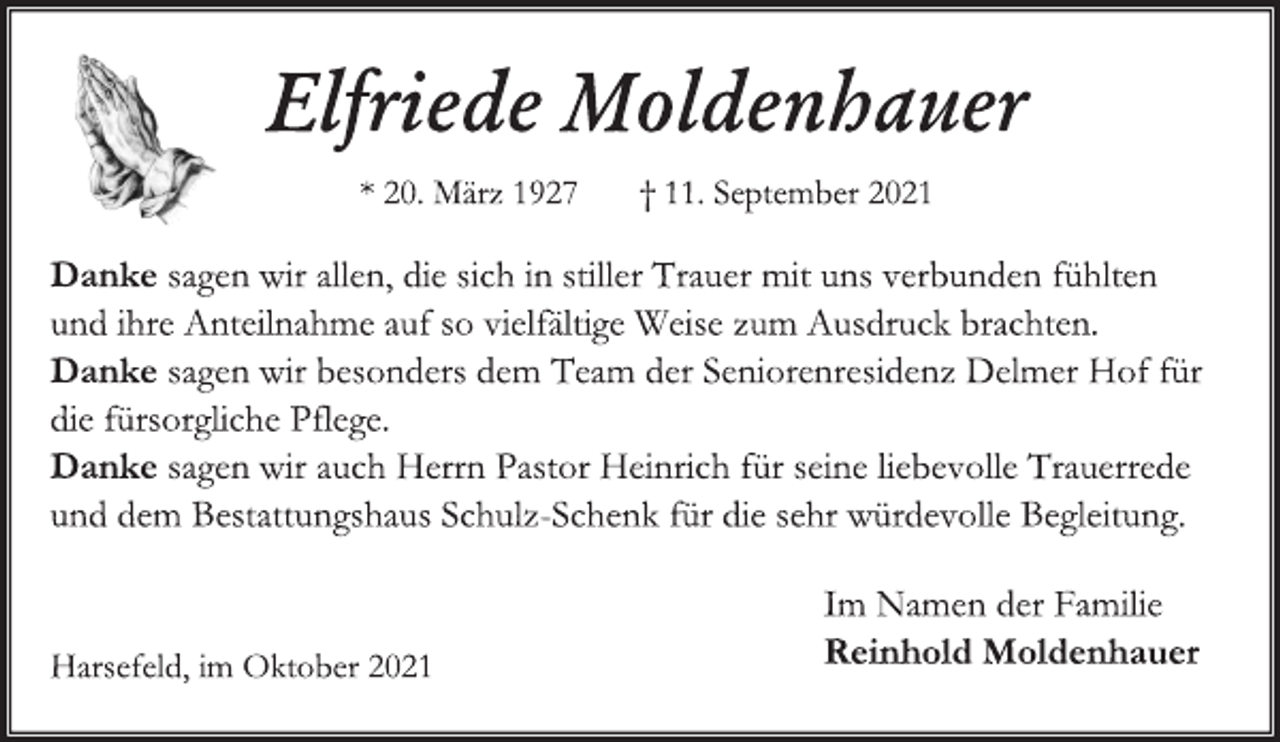 <p>Elfriede Moldenhauer<br />* 20 . März 1927 † 11. September 2021<br />Danke sagen wir allen, die sich in stiller Trauer mit uns verbunden fühlten und ihre Anteilnahme auf so vielfältige Weise zum Ausdruck brachten.<br />Danke sagen wir besonders dem Team der Seniorenresidenz Delmer Hof für die fürsorgliche Pflege.<br />Danke sagen wir auch Herrn Pastor Heinrich für seine liebevolle Trauerrede und dem Bestattungshaus Schulz-Schenk für die sehr würdevolle Begleitung.<br />Im Namen der Familie<br />Reinhold Moldenhauer<br />Harsefeld, im Oktober 2021</p>