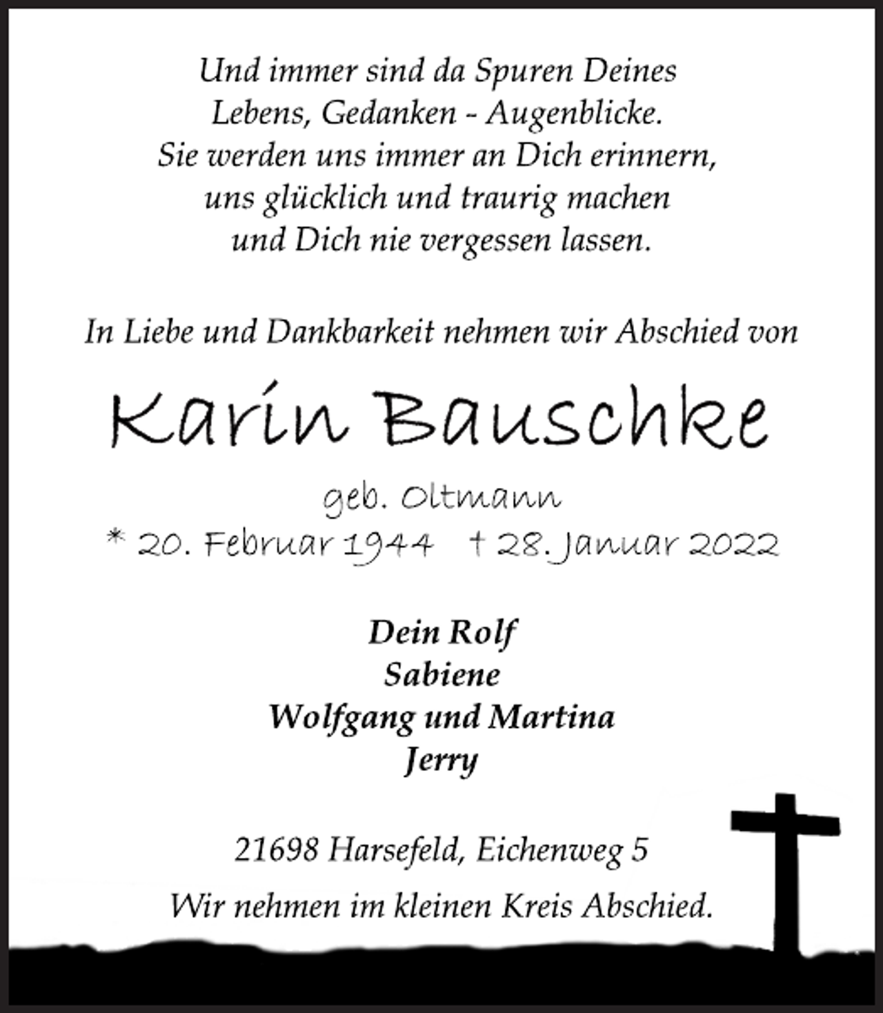 <p>Und immer sind da Spuren Deines<br />Lebens, Gedanken - Augenblicke.<br />Sie werden uns immer an Dich erinnern,<br />uns glücklich und traurig machen<br />und Dich nie vergessen lassen.<br />In Liebe und Dankbarkeit nehmen wir Abschied von<br />Karin Bauschke<br />geb. Oltmann<br />* 20. Februar 1944 † 28. Januar 2022<br />Dein Rolf<br />Sabiene<br />Wolfgang und Martina<br />Jerry<br />21698 Harsefeld, Eichenweg 5<br />Wir nehmen im kleinen Kreis Abschied.</p>