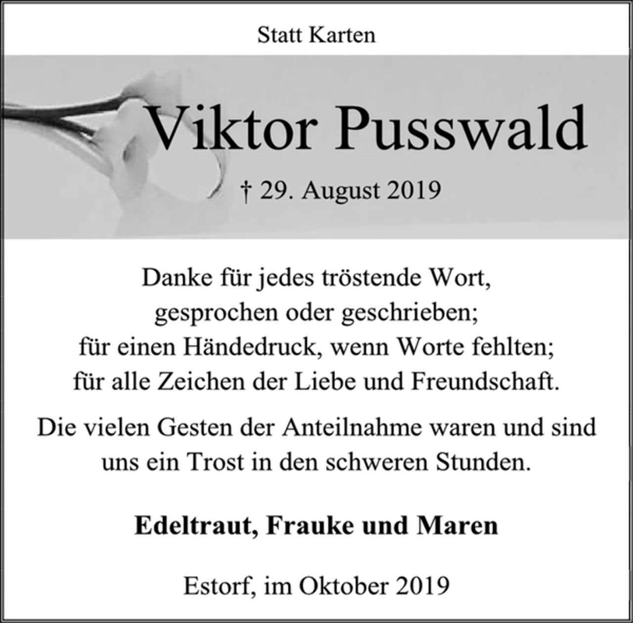 <p>Statt Karten<br />Viktor Pusswald<br />† 29. August 2019<br />Danke für jedes tröstende Wort,<br />gesprochen oder geschrieben;<br />für einen Händedruck, wenn Worte fehlten;<br />für alle Zeichen der Liebe und Freundschaft.<br />Die vielen Gesten der Anteilnahme waren und sind<br />uns ein Trost in den schweren Stunden.<br />Edeltraut, Frauke und Maren<br />Estorf, im Oktober 2019</p>
