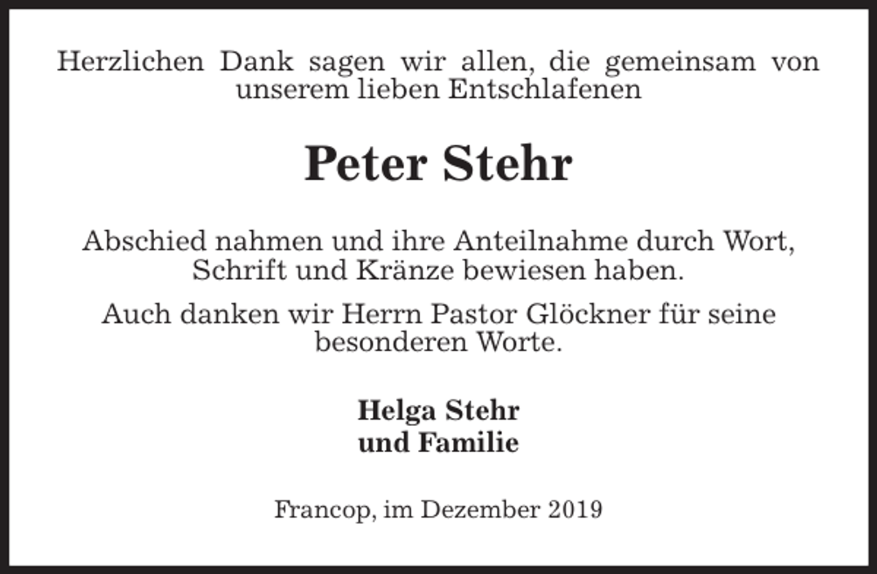 <p>Herzlichen Dank sagen wir allen, die gemeinsam von unserem lieben Entschlafenen<br />Peter Stehr<br />Abschied nahmen und ihre Anteilnahme durch Wort,<br />Schrift und Kränze bewiesen haben.<br />Auch danken wir Herrn Pastor Glöckner für seine<br />besonderen Worte.<br />Helga Stehr<br />und Familie<br />Francop, im Dezember 2019</p>