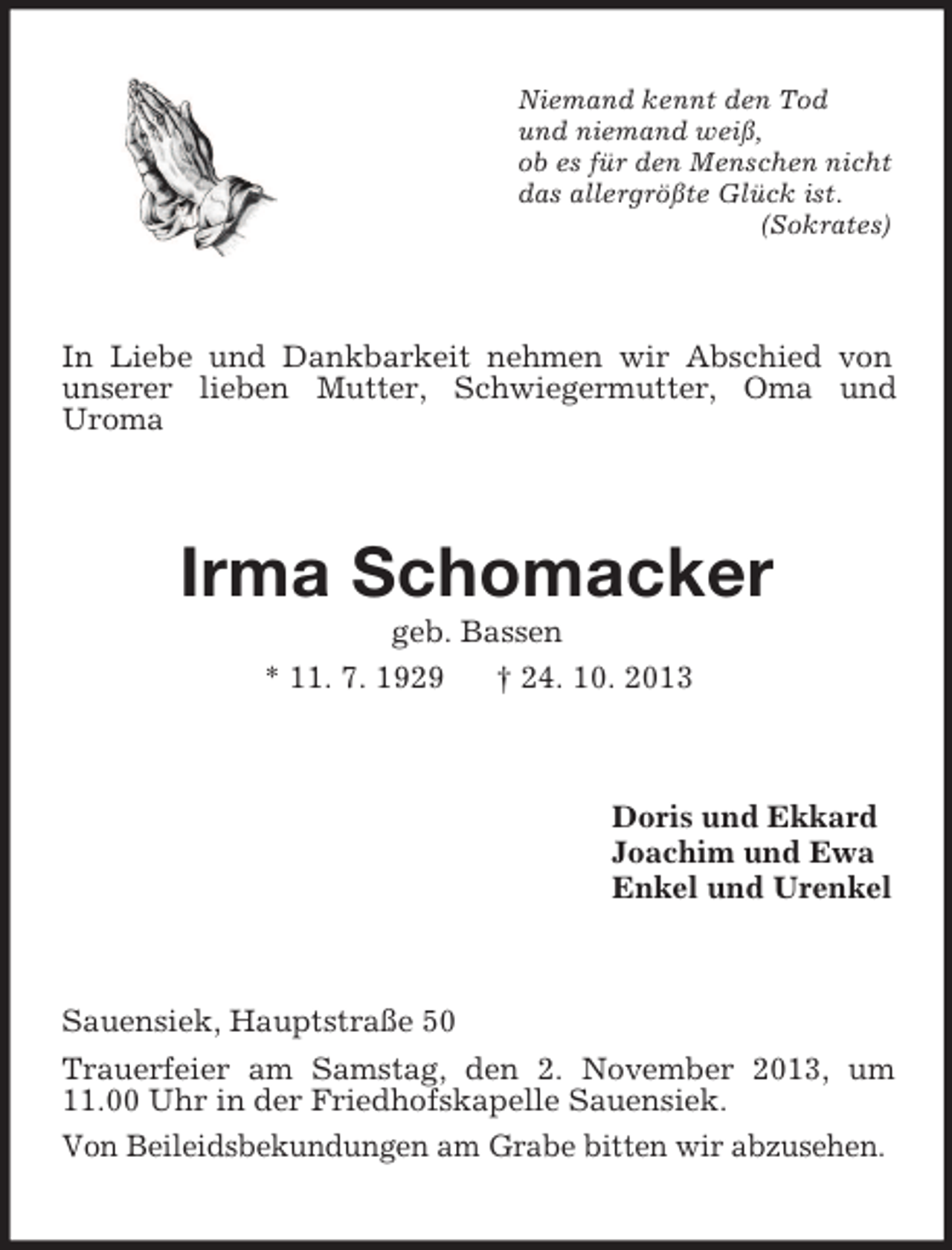<p>Niemand kennt den Tod<br />und niemand weiß,<br />ob es für den Menschen nicht<br />das allergrößte Glück ist.<br />(Sokrates)</p><p>In Liebe und Dankbarkeit nehmen wir Abschied von<br />unserer lieben Mutter, Schwiegermutter, Oma und<br />Uroma</p><p>Irma Schomacker<br />geb. Bassen<br />* 11. 7. 1929<br />† 24. 10. 2013</p><p>Doris und Ekkard<br />Joachim und Ewa<br />Enkel und Urenkel</p><p>Sauensiek, Hauptstraße 50<br />Trauerfeier am Samstag, den 2. November 2013, um<br />11.00 Uhr in der Friedhofskapelle Sauensiek.<br />Von Beileidsbekundungen am Grabe bitten wir abzusehen.</p>