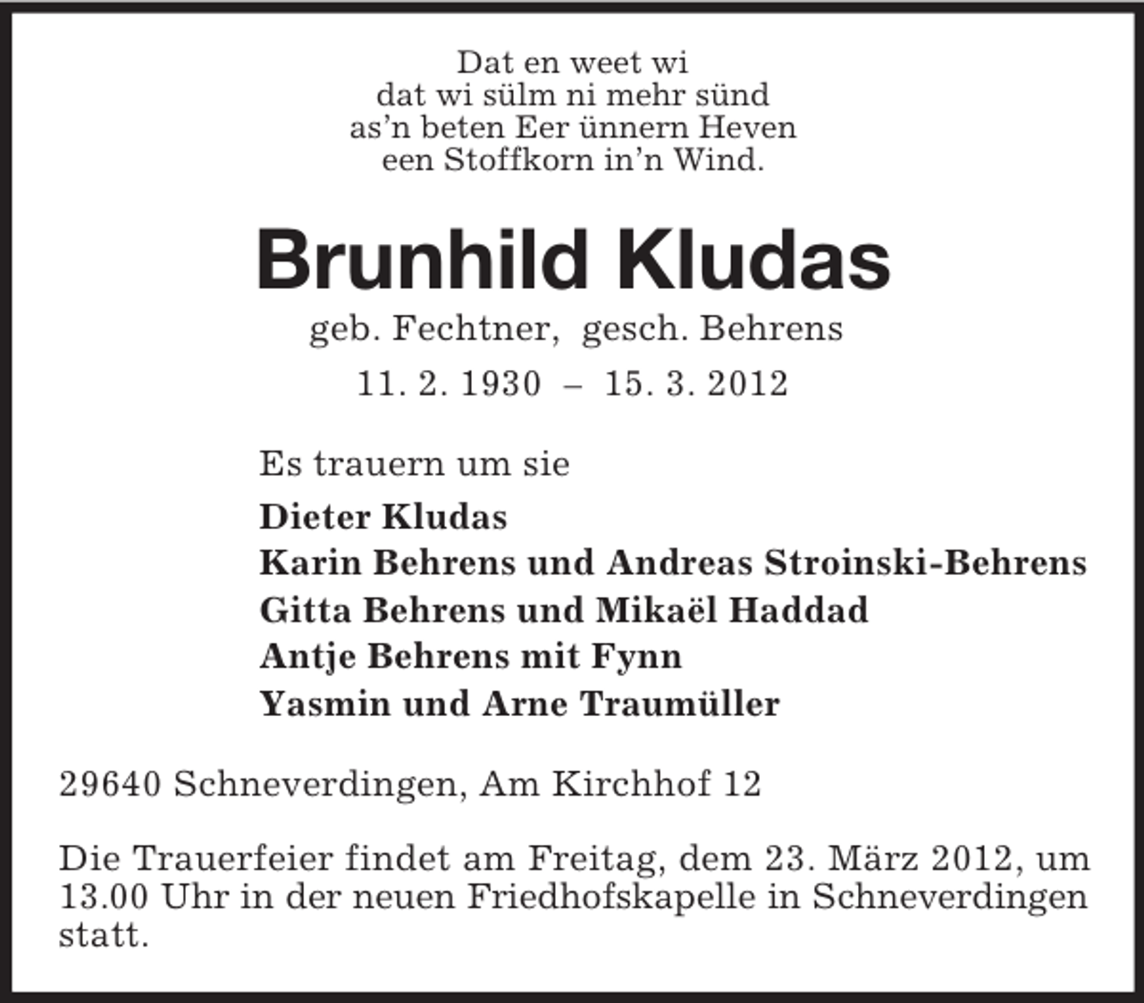 <p>Dat en weet wi<br />dat wi sülm ni mehr sünd<br />as’n beten Eer ünnern Heven<br />een Stoffkorn in’n Wind.</p><p>Brunhild Kludas<br />geb. Fechtner, gesch. Behrens<br />11. 2. 1930 – 15. 3. 2012<br />Es trauern um sie<br />Dieter Kludas<br />Karin Behrens und Andreas Stroinski-Behrens<br />Gitta Behrens und Mikaël Haddad<br />Antje Behrens mit Fynn<br />Yasmin und Arne Traumüller<br />29640 Schneverdingen, Am Kirchhof 12<br />Die Trauerfeier findet am Freitag, dem 23. März 2012, um<br />13.00 Uhr in der neuen Friedhofskapelle in Schneverdingen<br />statt.</p>