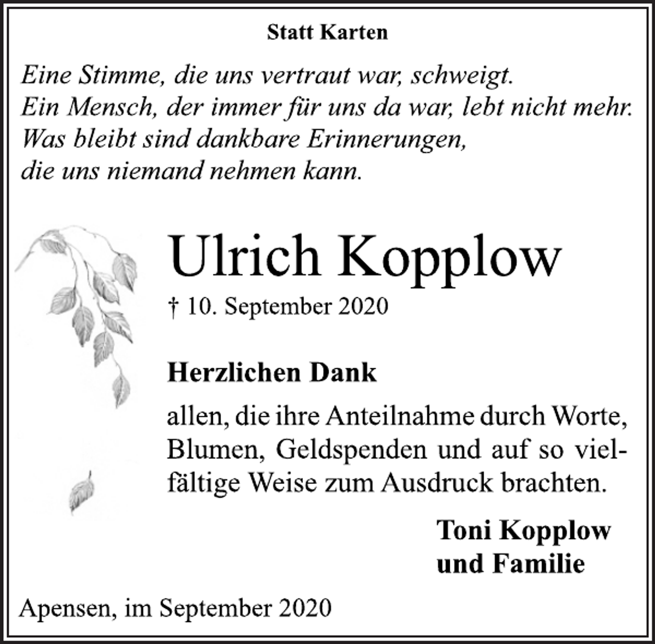 <p>Statt Karten<br />Eine Stimme, die uns vertraut war, schweigt.<br />Ein Mensch, der immer für uns da war, lebt nicht mehr.<br />Was bleibt sind dankbare Erinnerungen, die uns niemand nehmen kann.<br />Ulrich Kopplow<br />† 10. September 2020<br />Herzlichen Dank<br />allen, die ihre Anteilnahme durch Worte, Blumen, Geldspenden und auf so vielfältige Weise zum Ausdruck brachten.<br />Toni Kopplow<br />und Familie<br />Apensen, im September 2020</p>