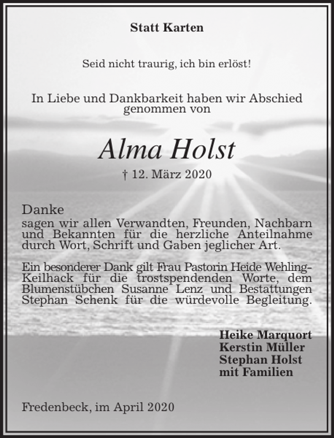 <p>Statt Karten<br />Seid nicht traurig, ich bin erlöst!<br />In Liebe und Dankbarkeit haben wir Abschied<br />genommen von<br />Alma Holst<br />† 12. März 2020<br />Danke<br />sagen wir allen Verwandten, Freunden, Nachbarn und Bekannten für die herzliche Anteilnahme durch Wort, Schrift und Gaben jeglicher Art.</p>
<p>Ein besonderer Dank gilt Frau Pastorin Heide Wehling-Keilhack für die trostspendenden Worte, dem<br />Blumenstübchen Susanne Lenz und Bestattungen Stephan Schenk für die würdevolle Begleitung.<br />Heike Marquort<br />Kerstin Müller<br />Stephan Holst<br />mit Familien<br />Fredenbeck, im April 2020</p>