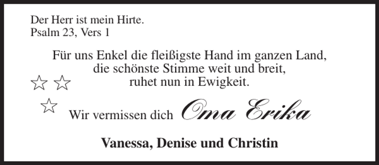 <p>Der Herr ist mein Hirte.<br />Psalm 23, Vers 1<br />Für uns Enkel die fleißigste Hand im ganzen Land,<br />die schönste Stimme weit und breit,<br />ruhet nun in Ewigkeit.<br />Wir vermissen dich Oma Erika<br />Vanessa, Denise und Christin</p>