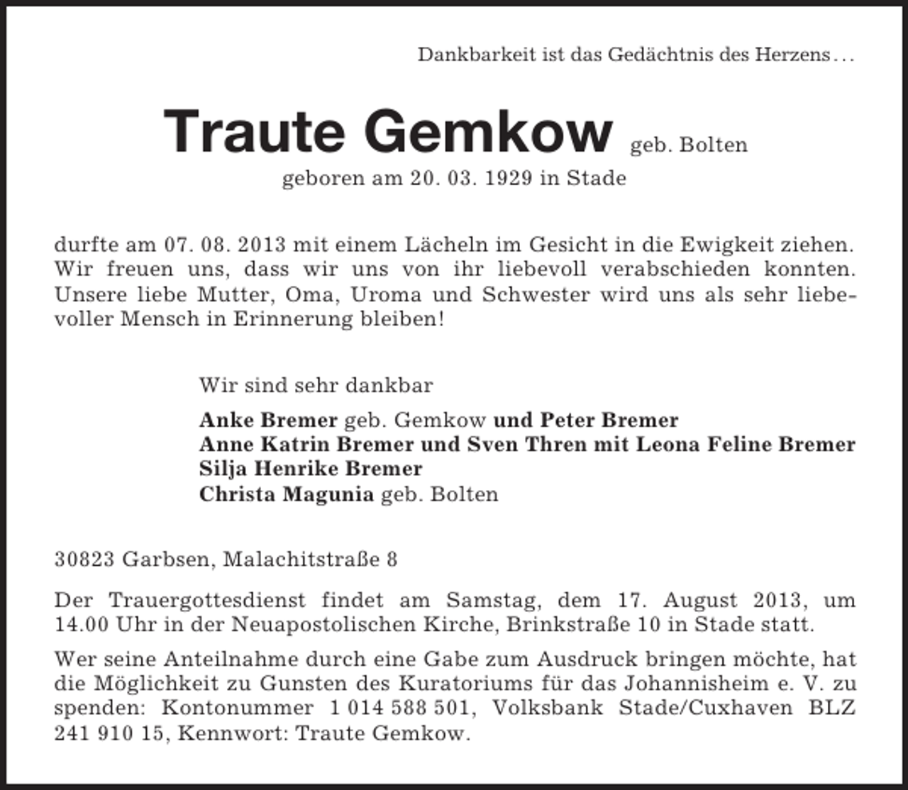 <p>Dankbarkeit ist das Gedächtnis des Herzens . . .<br />Traute Gemkow geb. Bolten<br />geboren am 20. 03. 1929 in Stade<br />durfte am 07. 08. 2013 mit einem Lächeln im Gesicht in die Ewigkeit ziehen. Wir freuen uns, dass wir uns von ihr liebevoll verabschieden konnten.<br />Unsere liebe Mutter, Oma, Uroma und Schwester wird uns als sehr liebe-voller Mensch in Erinnerung bleiben!<br />Wir sind sehr dankbar<br />Anke Bremer geb. Gemkow und Peter Bremer<br />Anne Katrin Bremer und Sven Thren mit Leona Feline Bremer<br />Silja Henrike Bremer<br />Christa Magunia geb. Bolten<br />30823 Garbsen, Malachitstraße 8<br />Der Trauergottesdienst findet am Samstag, dem 17. August 2013, um<br />14.00 Uhr in der Neuapostolischen Kirche, Brinkstraße 10 in Stade statt.<br />Wer seine Anteilnahme durch eine Gabe zum Ausdruck bringen möchte, hat die Möglichkeit zu Gunsten des Kuratoriums für das Johannisheim e. V. zu spenden: Kontonummer 1 014 588 501, Volksbank Stade/Cuxhaven BLZ 241 910 15, Kennwort: Traute Gemkow.</p>