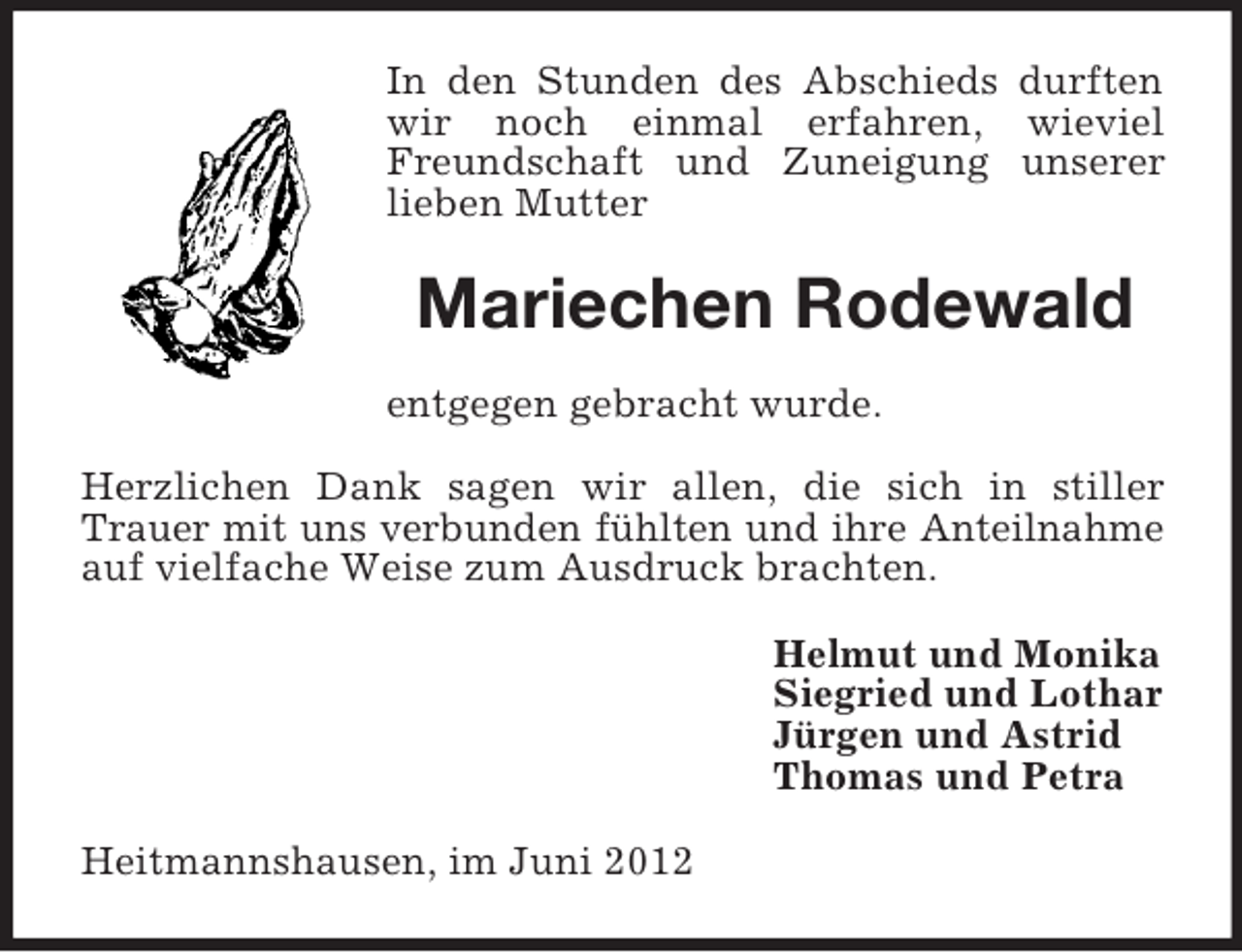 <p>In den Stunden des Abschieds durften<br />wir noch einmal erfahren, wieviel<br />Freundschaft und Zuneigung unserer<br />lieben Mutter</p><p>Mariechen Rodewald<br />entgegen gebracht wurde.<br />Herzlichen Dank sagen wir allen, die sich in stiller<br />Trauer mit uns verbunden fühlten und ihre Anteilnahme<br />auf vielfache Weise zum Ausdruck brachten.<br />Helmut und Monika<br />Siegried und Lothar<br />Jürgen und Astrid<br />Thomas und Petra<br />Heitmannshausen, im Juni 2012</p>