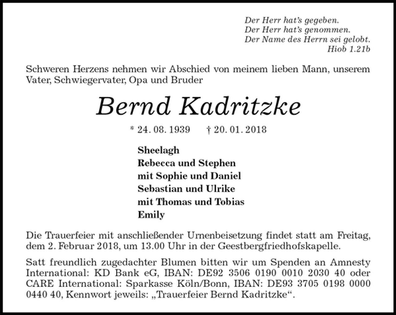 <p>Der Herr hat’s gegeben.<br />Der Herr hat’s genommen.<br />Der Name des Herrn sei gelobt.<br />Hiob 1.21b<br />Schweren Herzens nehmen wir Abschied von meinem lieben Mann, unserem Vater, Schwiegervater, Opa und Bruder<br />Bernd Kadritzke<br />* 24. 08. 1939 † 20. 01. 2018<br />Sheelagh<br />Rebecca und Stephen<br />mit Sophie und Daniel<br />Sebastian und Ulrike<br />mit Thomas und Tobias<br />Emily<br />Die Trauerfeier mit anschließender Urnenbeisetzung findet statt am Freitag, dem 2. Februar 2018, um 13.00 Uhr in der Geestbergfriedhofskapelle.<br />Satt freundlich zugedachter Blumen bitten wir um Spenden an Amnesty International: KD Bank eG, IBAN: DE92 3506 0190 0010 2030 40 oder CARE International: Sparkasse Köln/Bonn, IBAN: DE93 3705 0198 0000 0440 40, Kennwort jeweils: „Trauerfeier Bernd Kadritzke“.</p>