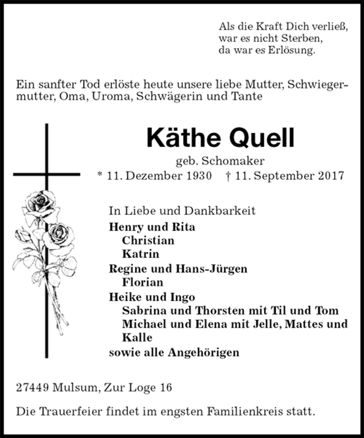 <p>Als die Kraft Dich verließ,<br />war es nicht Sterben,<br />da war es Erlösung.<br />Ein sanfter Tod erlöste heute unsere liebe Mutter, Schwieger-<br />mutter, Oma, Uroma, Schwägerin und Tante<br />Käthe Quell<br />geb. Schomaker<br />* 11. Dezember 1930 † 11. September 2017<br />In Liebe und Dankbarkeit<br />Henry und Rita<br />Christian<br />Katrin<br />Regine und Hans-Jürgen<br />Florian<br />Heike und Ingo<br />Sabrina und Thorsten mit Til und Tom<br />Michael und Elena mit Jelle, Mattes und Kalle<br />sowie alle Angehörigen<br />27449 Mulsum, Zur Loge 16</p><p>Die Trauerfeier findet im engsten Familienkreis statt.</p>