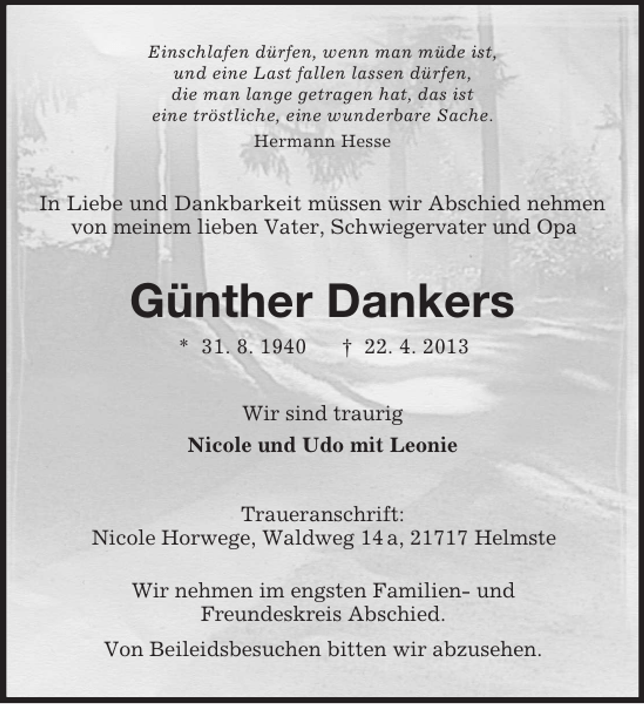 <p>Einschlafen dürfen, wenn man müde ist,<br />und eine Last fallen lassen dürfen,<br />die man lange getragen hat, das ist<br />eine tröstliche, eine wunderbare Sache.<br />Hermann Hesse</p><p>In Liebe und Dankbarkeit müssen wir Abschied nehmen<br />von meinem lieben Vater, Schwiegervater und Opa</p><p>Günther Dankers<br />* 31. 8. 1940</p><p>† 22. 4. 2013</p><p>Wir sind traurig<br />Nicole und Udo mit Leonie</p><p>Traueranschrift:<br />Nicole Horwege, Waldweg 14 a, 21717 Helmste<br />Wir nehmen im engsten Familien- und<br />Freundeskreis Abschied.<br />Von Beileidsbesuchen bitten wir abzusehen.</p>