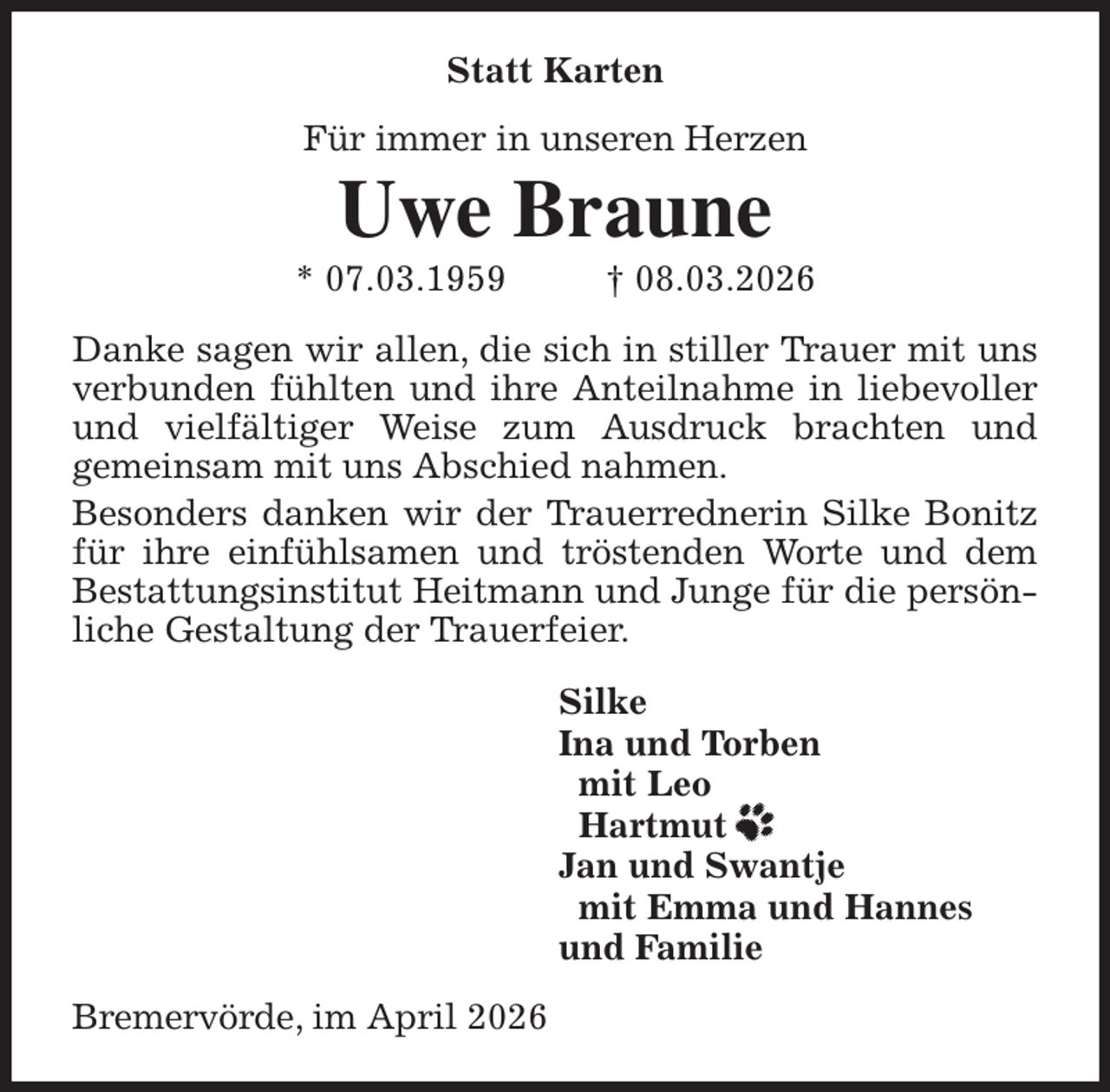 <p>Statt Karten<br />Für immer in unseren Herzen<br />Uwe Braune<br />* 07.03.1959 † 08.03.2026<br />Danke sagen wir allen, die sich in stiller Trauer mit uns verbunden fühlten und ihre Anteilnahme in liebevoller und vielfältiger Weise zum Ausdruck brachten und<br />gemeinsam mit uns Abschied nahmen.<br />Besonders danken wir der Trauerrednerin Silke Bonitz für ihre einfühlsamen und tröstenden Worte und dem Bestattungsinstitut Heitmann und Junge für die persönliche Gestaltung der Trauerfeier.<br />Silke<br />Ina und Torben<br />mit Leo<br />Hartmut<br />Jan und Swantje<br />mit Emma und Hannes<br />und Familie<br />Bremervörde, im April 2026</p>