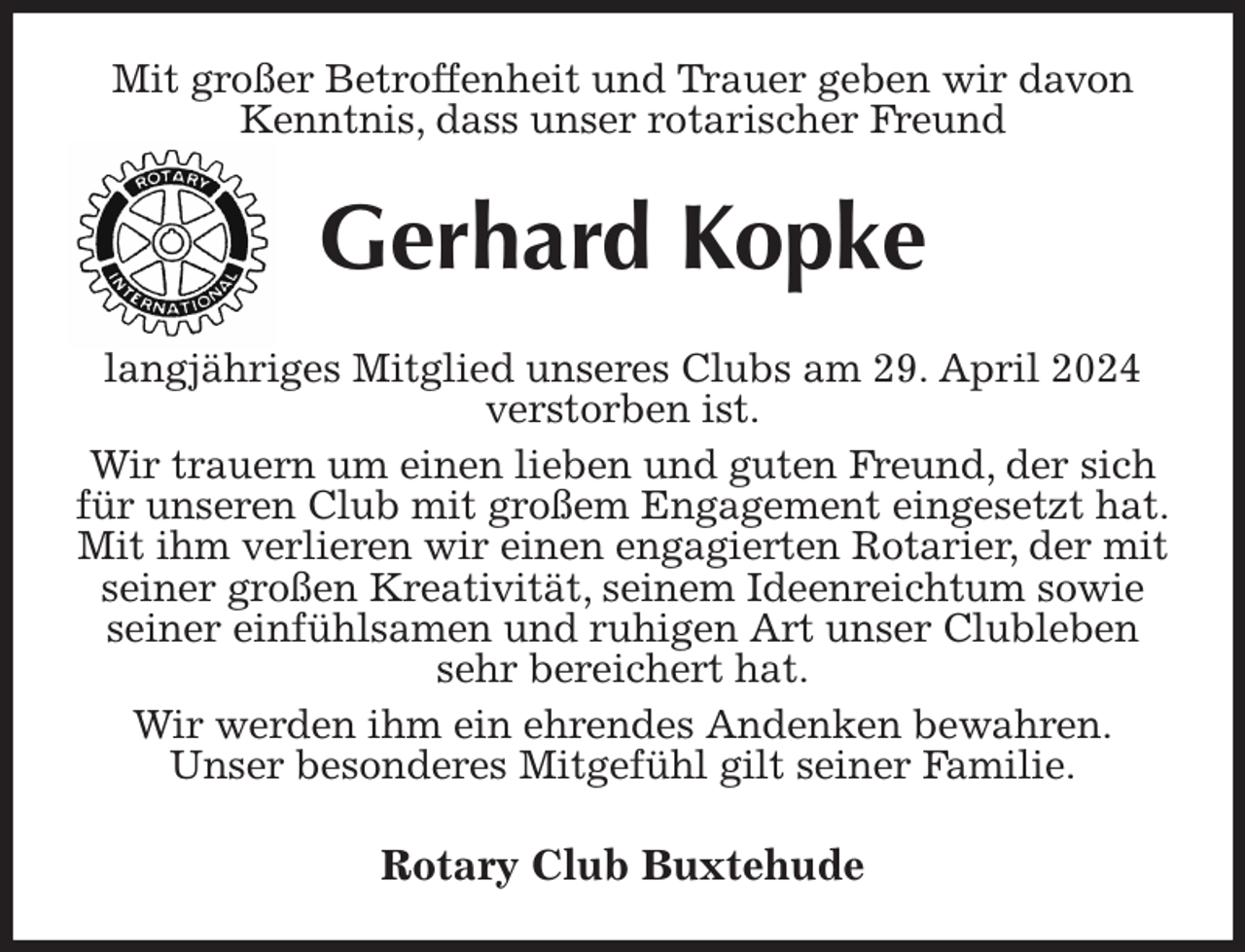 <p>Mit großer Betroffenheit und Trauer geben wir davon Kenntnis, dass unser rotarischer Freund<br />Gerhard Kopke<br />langjähriges Mitglied unseres Clubs am 29. April 2024 verstorben ist.<br />Wir trauern um einen lieben und guten Freund, der sich für unseren Club mit großem Engagement eingesetzt hat.<br />Mit ihm verlieren wir einen engagierten Rotarier, der mit seiner großen Kreativität, seinem Ideenreichtum sowie seiner einfühlsamen und ruhigen Art unser Clubleben sehr bereichert hat.<br />Wir werden ihm ein ehrendes Andenken bewahren.<br />Unser besonderes Mitgefühl gilt seiner Familie.<br />Rotary Club Buxtehude</p>