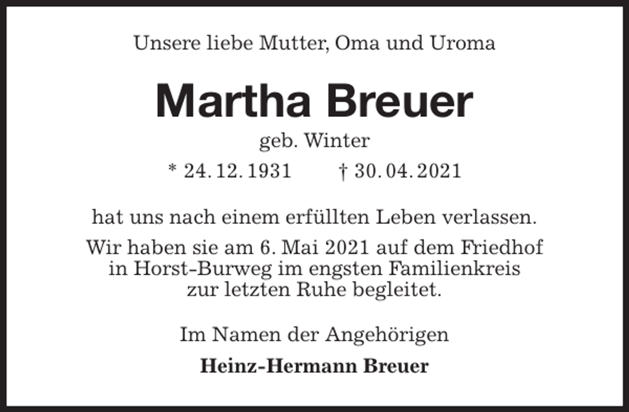 <p>Unsere liebe Mutter, Oma und Uroma<br />Martha Breuer<br />geb. Winter<br />* 24. 12. 1931 † 30. 04. 2021<br />hat uns nach einem erfüllten Leben verlassen.<br />Wir haben sie am 6. Mai 2021 auf dem Friedhof<br />in Horst-Burweg im engsten Familienkreis<br />zur letzten Ruhe begleitet.<br />Im Namen der Angehörigen<br />Heinz-Hermann Breuer</p>