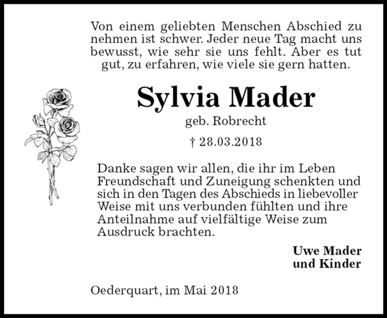 <p>Von einem geliebten Menschen Abschied zu nehmen ist schwer. Jeder neue Tag macht uns bewusst, wie sehr sie uns fehlt. Aber es tut gut, zu erfahren, wie viele sie gern hatten.<br />Sylvia Mader<br />geb. Robrecht<br />† 28.03.2018<br />Danke sagen wir allen, die ihr im Leben Freundschaft und Zuneigung schenkten und sich in den Tagen des Abschieds in liebevoller Weise mit uns verbunden fühlten und ihre Anteilnahme auf vielfältige Weise zum<br />Ausdruck brachten.<br />Uwe Mader<br />und Kinder<br />Oederquart, im Mai 2018</p>