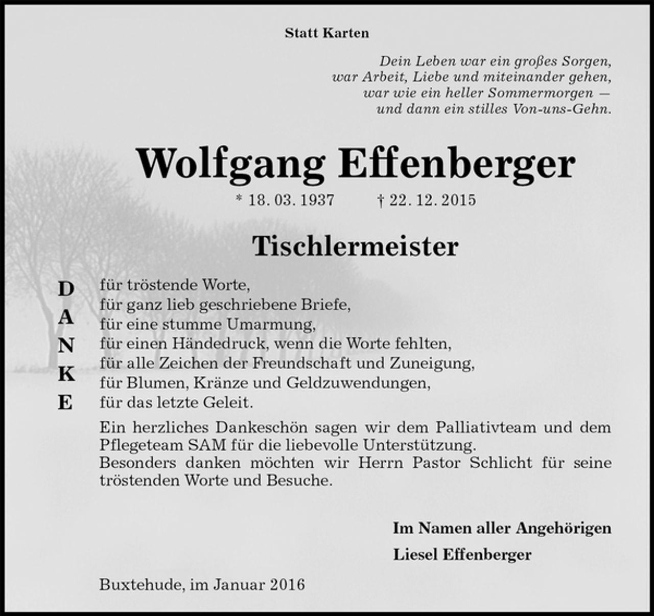 <p>Statt Karten<br />Dein Leben war ein großes Sorgen,<br />war Arbeit, Liebe und miteinander gehen,<br />war wie ein heller Sommermorgen —<br />und dann ein stilles Von-uns-Gehn.<br />Wolfgang Effenberger<br />* 18. 03. 1937 † 22. 12. 2015</p>
<p>Tischlermeister<br />für tröstende Worte,<br />für ganz lieb geschriebene Briefe,<br />für eine stumme Umarmung,<br />für einen Händedruck, wenn die Worte fehlten,<br />für alle Zeichen der Freundschaft und Zuneigung,<br />für Blumen, Kränze und Geldzuwendungen,<br />für das letzte Geleit.<br />Ein herzliches Dankeschön sagen wir dem Palliativteam und dem Pflegeteam SAM für die liebevolle Unterstützung.<br />Besonders danken möchten wir Herrn Pastor Schlicht für seine tröstenden Worte und Besuche.</p>
<p>Im Namen aller Angehörigen<br />Liesel Effenberger<br />Buxtehude, im Januar 2016</p>
<p>D</p>
<p>A</p>
<p>N</p>
<p>K</p>
<p>E</p>