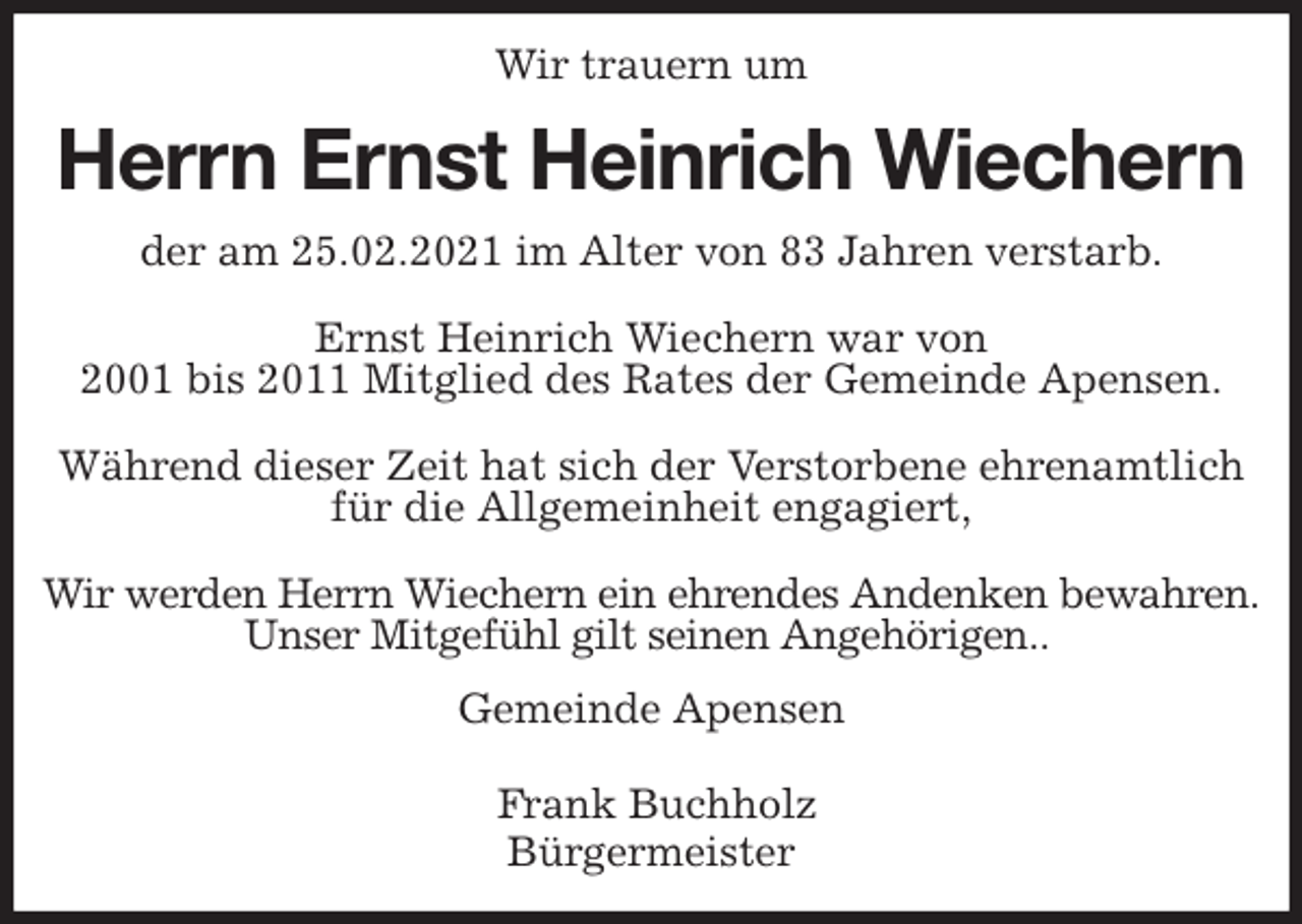 <p>Wir trauern um<br />Herrn Ernst Heinrich Wiechern<br />Gemeinde Apensen</p>
<p>Frank Buchholz<br />Bürgermeister<br />der am 25.02.2021 im Alter von 83 Jahren verstarb.</p>
<p>Ernst Heinrich Wiechern war von<br />2001 bis 2011 Mitglied des Rates der Gemeinde Apensen.</p>
<p>Während dieser Zeit hat sich der Verstorbene ehrenamtlich<br />für die Allgemeinheit engagiert,</p>
<p>Wir werden Herrn Wiechern ein ehrendes Andenken bewahren.<br />Unser Mitgefühl gilt seinen Angehörigen..</p>