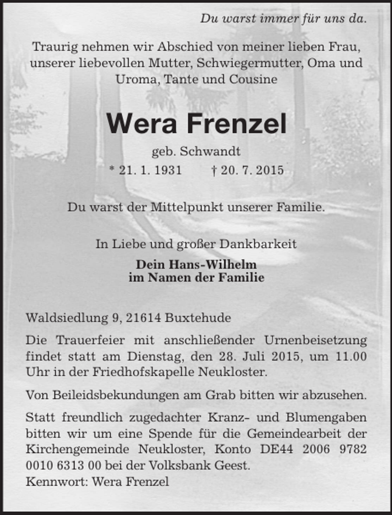 <p>Du warst immer für uns da.<br />Traurig nehmen wir Abschied von meiner lieben Frau, unserer liebevollen Mutter, Schwiegermutter, Oma und Uroma, Tante und Cousine<br />Wera Frenzel<br />geb. Schwandt<br />* 21. 1. 1931 † 20. 7. 2015<br />Du warst der Mittelpunkt unserer Familie.<br />In Liebe und großer Dankbarkeit<br />Dein Hans-Wilhelm<br />im Namen der Familie<br />Waldsiedlung 9, 21614 Buxtehude<br />Die Trauerfeier mit anschließender Urnenbeisetzung findet statt am Dienstag, den 28. Juli 2015, um 11.00 Uhr in der Friedhofskapelle Neukloster.<br />Von Beileidsbekundungen am Grab bitten wir abzusehen. Statt freundlich zugedachter Kranz- und Blumengaben bitten wir um eine Spende für die Gemeindearbeit der Kirchengemeinde Neukloster, Konto DE44 2006 9782 0010 6313 00 bei der Volksbank Geest.<br />Kennwort: Wera Frenzel</p>