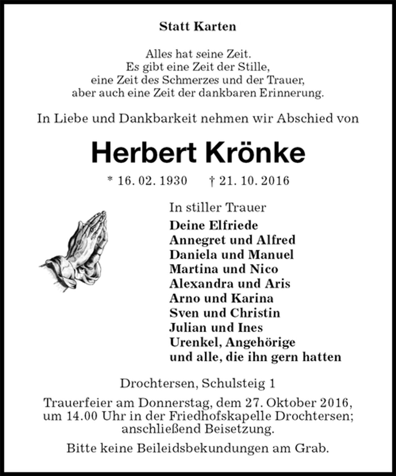 <p>Statt Karten<br />Alles hat seine Zeit.<br />Es gibt eine Zeit der Stille,<br />eine Zeit des Schmerzes und der Trauer,<br />aber auch eine Zeit der dankbaren Erinnerung.<br />In Liebe und Dankbarkeit nehmen wir Abschied von<br />Herbert Krönke<br />* 16. 02. 1930 † 21. 10. 2016<br />In stiller Trauer<br />Deine Elfriede<br />Annegret und Alfred<br />Daniela und Manuel<br />Martina und Nico<br />Alexandra und Aris<br />Arno und Karina<br />Sven und Christin<br />Julian und Ines<br />Urenkel, Angehörige<br />und alle, die ihn gern hatten<br />Drochtersen, Schulsteig 1<br />Trauerfeier am Donnerstag, dem 27. Oktober 2016,<br />um 14.00 Uhr in der Friedhofskapelle Drochtersen;<br />anschließend Beisetzung.<br />Bitte keine Beileidsbekundungen am Grab.</p>