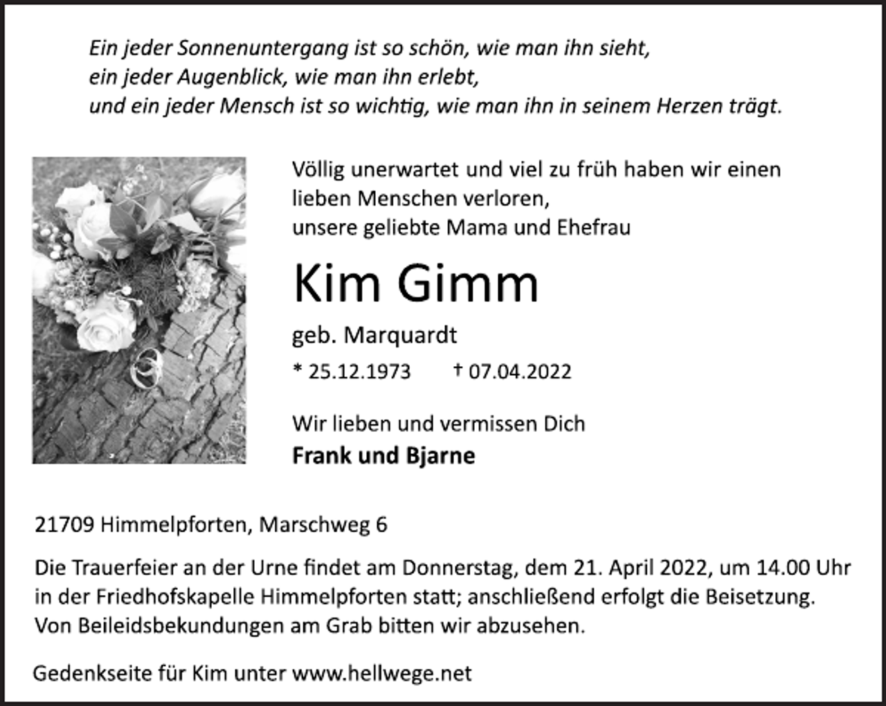 <p>Ein jeder Sonnenuntergang ist so schön, wie man ihn sieht,<br />ein jeder Augenblick, wie man ihn erlebt,<br />und ein jeder Mensch ist<br />so wichtig, wie man ihn in seinem Herzen trägt.<br />Völlig unerwartet und viel zu früh haben wir einen lieben Menschen verloren, unsere geliebte Mama und Ehefrau<br />Kim Gimm<br />geb. Marquardt<br />* 25.12.1973 † 07.04.2022<br />Wir lieben und vermissen Dich<br />Frank und Bjarne<br />21709 Himmelpforten, Marschweg 6<br />Die Trauerfeier an der Urne findet am Donnerstag, dem 21. April 2022, um 14.00 Uhr<br />in der Friedhofskapelle Himmelpforten statt; anschließend erfolgt die Beisetzung.<br />Von Beileidsbekundungen am Grab bitten wir abzusehen.<br />Gedenkseite für Kim unter www.hellwege.net</p>
