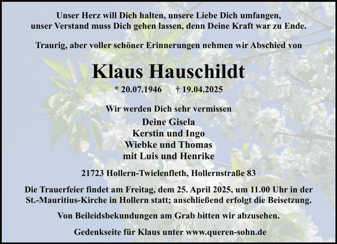 <p>Unser Herz will Dich halten, unsere Liebe Dich umfangen,<br />unser Verstand muss Dich gehen lassen, denn Deine Kraft war zu Ende.<br />Traurig, aber voller schöner Erinnerungen nehmen wir Abschied von</p><p>Klaus Hauschildt<br />* 20.07.1946</p><p>† 19.04.2025</p><p>Wir werden Dich sehr vermissen</p><p>Deine Gisela<br />Kerstin und Ingo<br />Wiebke und Thomas<br />mit Luis und Henrike<br />21723 Hollern-Twielenfleth, Hollernstraße 83<br />Die Trauerfeier findet am Freitag, dem 25. April 2025, um 11.00 Uhr in der<br />St.-Mauritius-Kirche in Hollern statt; anschließend erfolgt die Beisetzung.<br />Von Beileidsbekundungen am Grab bitten wir abzusehen.<br />Gedenkseite für Klaus unter www.queren-sohn.de</p>