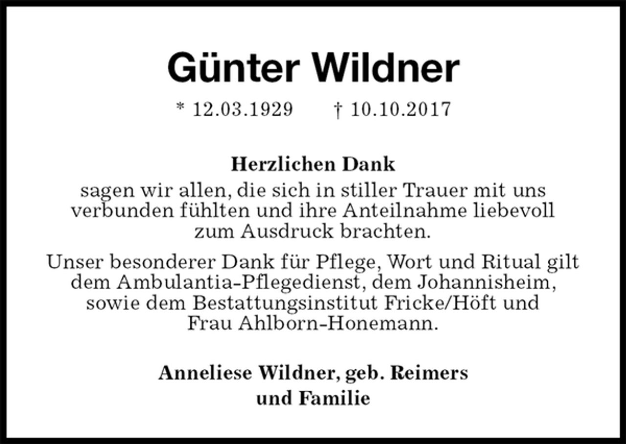 <p>Günter Wildner<br />* 12.03.1929 † 10.10.2017<br />Herzlichen Dank<br />sagen wir allen, die sich in stiller Trauer mit uns<br />verbunden fühlten und ihre Anteilnahme liebevoll<br />zum Ausdruck brachten.<br />Unser besonderer Dank für Pflege, Wort und Ritual gilt dem Ambulantia-Pflegedienst, dem Johannisheim,<br />sowie dem Bestattungsinstitut Fricke/Höft und<br />Frau Ahlborn-Honemann.<br />Anneliese Wildner, geb. Reimers<br />und Familie</p>