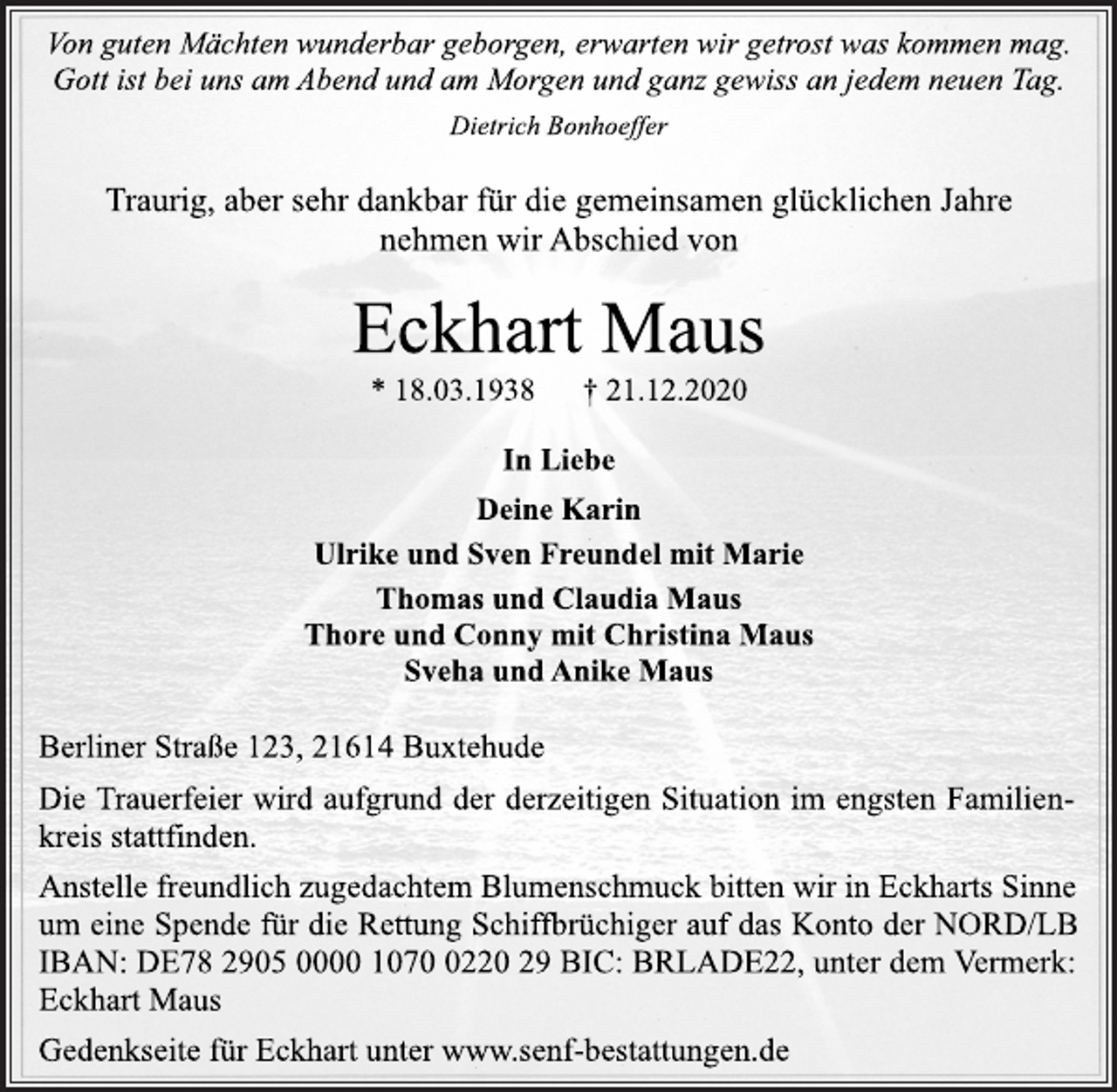 <p>Von guten Mächten wunderbar geborgen, erwarten wir getrost was kommen mag.<br />Gott ist bei uns am Abend und am Morgen und ganz gewiss an jedem neuen Tag.<br />Dietrich Bonhoeffer<br />Traurig, aber sehr dankbar für die gemeinsamen glücklichen Jahre<br />nehmen wir Abschied von<br />Eckhart Maus<br />* 18.03.1938 † 21.12.2020<br />In Liebe<br />Deine Karin<br />Ulrike und Sven Freundel mit Marie<br />Thomas und Claudia Maus<br />Thore und Conny mit Christina Maus<br />Sveha und Anike Maus<br />Berliner Straße 123, 21614 Buxtehude<br />Die Trauerfeier wird aufgrund der derzeitigen Situation im engsten Familienkreis stattfinden.<br />Anstelle freundlich zugedachtem Blumenschmuck bitten wir in Eckharts Sinne<br />um eine Spende für die Rettung Schiffbrüchiger auf das Konto der NORD/LB IBAN: DE78 2905 0000 1070 0220 29 BIC: BRLADE22, unter dem Vermerk: Eckhart Maus<br />Gedenkseite für Eckhart unter www.senf-bestattungen.de</p>