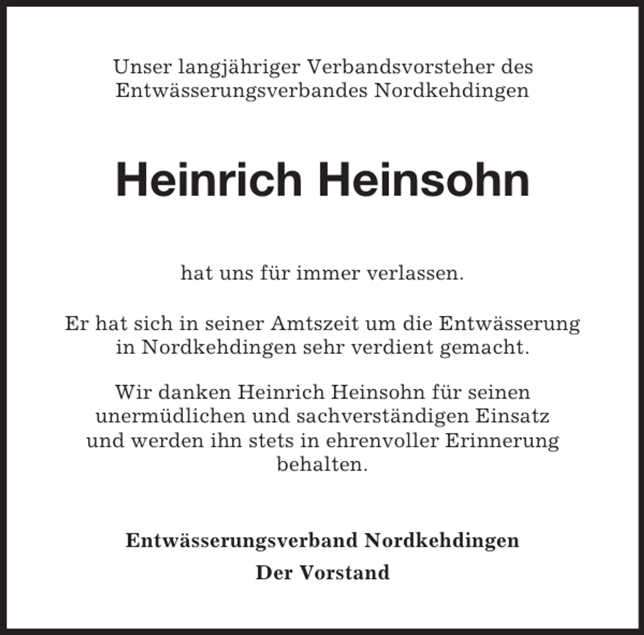 <p>Unser langjähriger Verbandsvorsteher des<br />Entwässerungsverbandes Nordkehdingen</p><p>Heinrich Heinsohn<br />hat uns für immer verlassen.<br />Er hat sich in seiner Amtszeit um die Entwässerung<br />in Nordkehdingen sehr verdient gemacht.<br />Wir danken Heinrich Heinsohn für seinen<br />unermüdlichen und sachverständigen Einsatz<br />und werden ihn stets in ehrenvoller Erinnerung<br />behalten.</p><p>Entwässerungsverband Nordkehdingen<br />Der Vorstand</p>