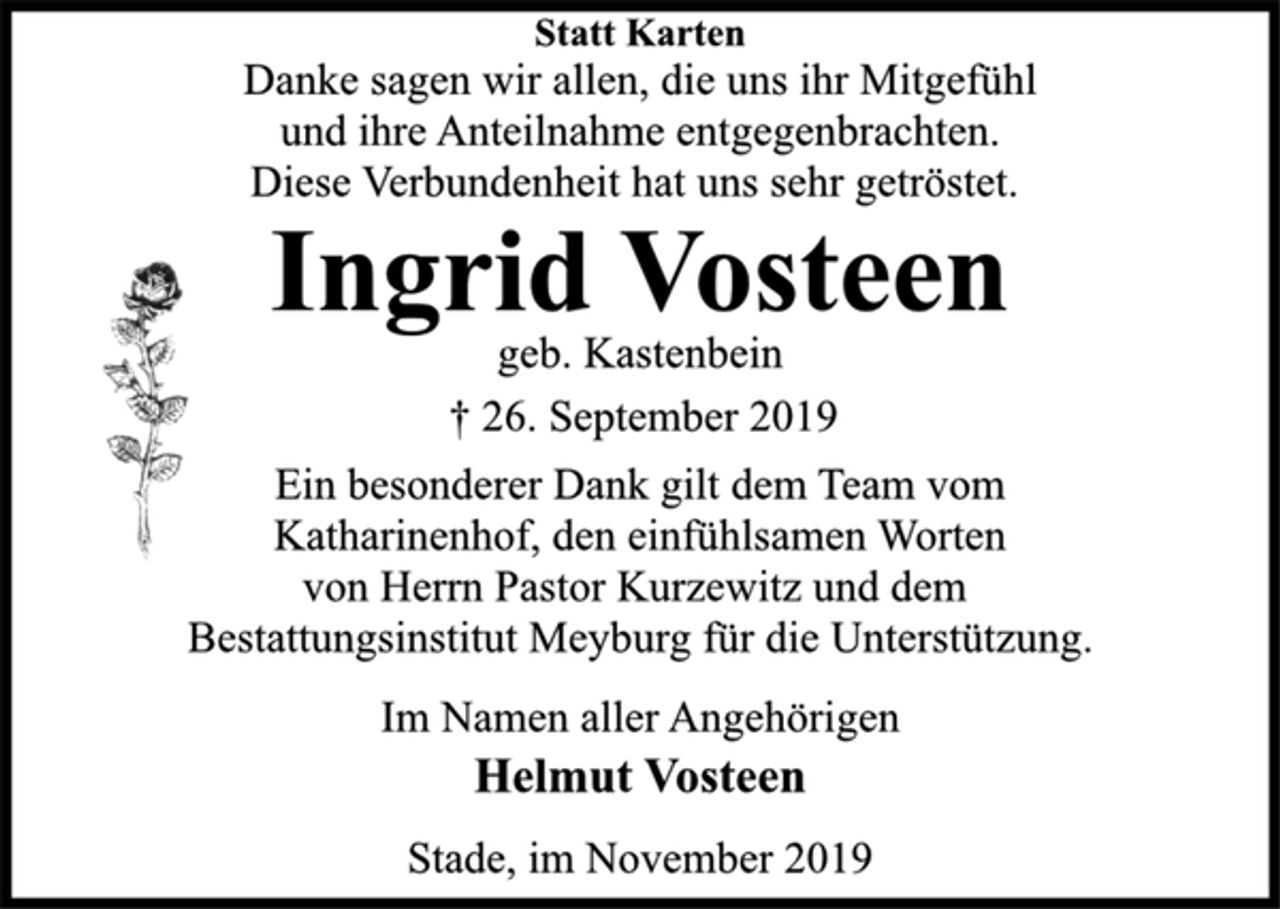 <p>Statt Karten<br />Danke sagen wir allen, die uns ihr Mitgefühl<br />und ihre Anteilnahme entgegenbrachten.<br />Diese Verbundenheit hat uns sehr getröstet.<br />Ingrid Vosteen<br />geb. Kastenbein<br />† 26. September 2019<br />Ein besonderer Dank gilt dem Team vom<br />Katharinenhof, den einfühlsamen Worten<br />von Herrn Pastor Kurzewitz und dem<br />Bestattungsinstitut Meyburg für die Unterstützung.<br />Im Namen aller Angehörigen<br />Helmut Vosteen<br />Stade, im November 2019</p>