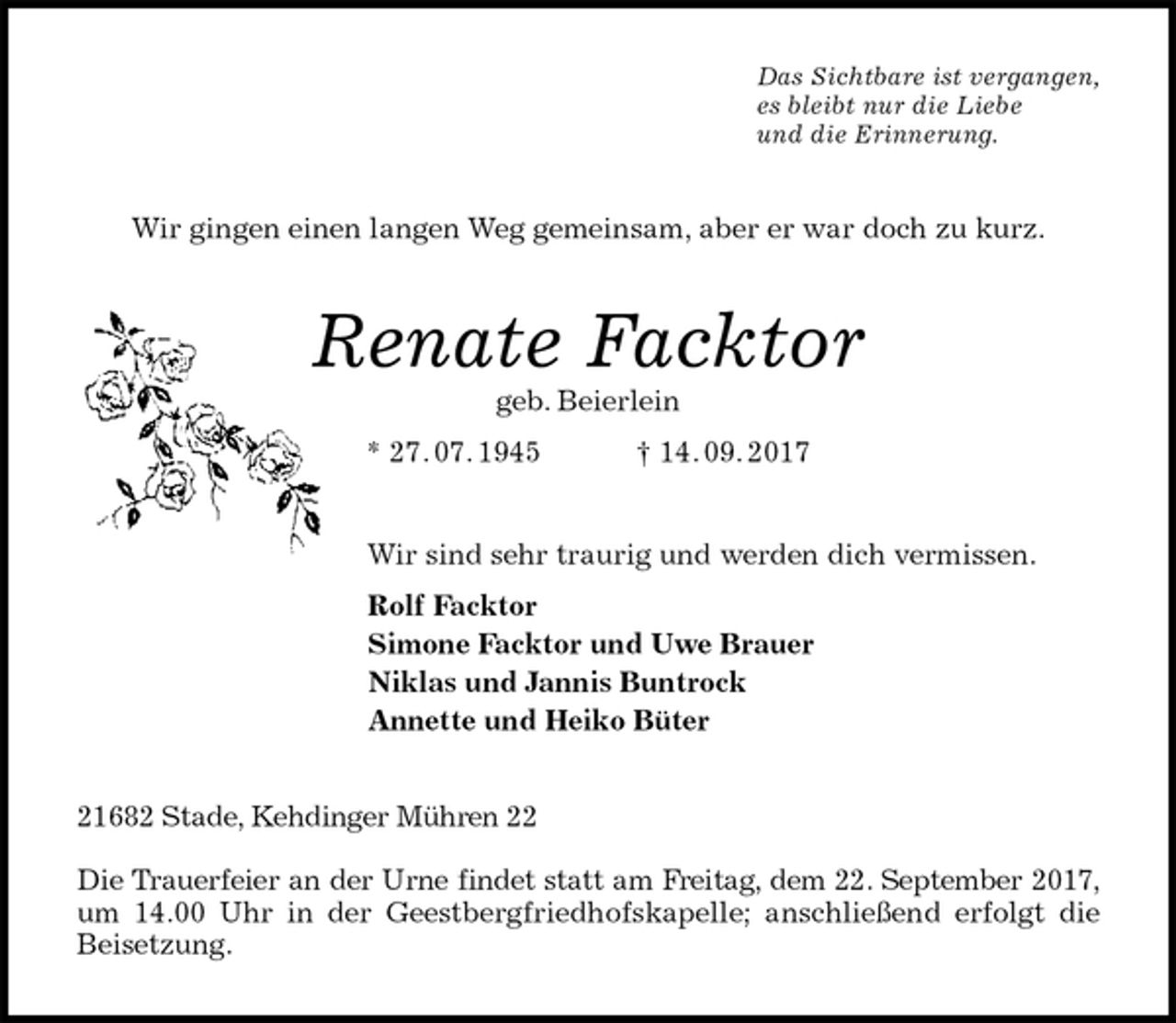 <p>Das Sichtbare ist vergangen,<br />es bleibt nur die Liebe<br />und die Erinnerung.<br />Wir gingen einen langen Weg gemeinsam, aber er war doch zu kurz.<br />Renate Facktor<br />geb. Beierlein<br />* 27. 07. 1945 † 14. 09. 2017<br />Wir sind sehr traurig und werden dich vermissen.<br />Rolf Facktor<br />Simone Facktor und Uwe Brauer<br />Niklas und Jannis Buntrock<br />Annette und Heiko Büter<br />21682 Stade, Kehdinger Mühren 22</p><p>Die Trauerfeier an der Urne findet statt am Freitag, dem 22. September 2017, um 14.00 Uhr in der Geestbergfriedhofskapelle; anschließend erfolgt die<br />Beisetzung.</p>