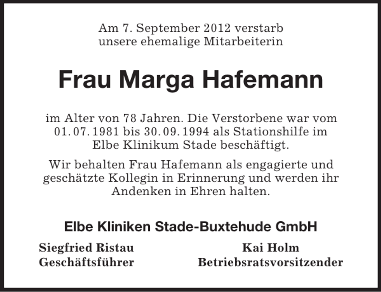 <p>Am 7. September 2012 verstarb<br />unsere ehemalige Mitarbeiterin<br />Frau Marga Hafemann<br />im Alter von 78 Jahren. Die Verstorbene war vom 01. 07. 1981 bis 30. 09. 1994 als Stationshilfe im<br />Elbe Klinikum Stade beschäftigt.<br />Wir behalten Frau Hafemann als engagierte und<br />geschätzte Kollegin in Erinnerung und werden ihr<br />Andenken in Ehren halten.<br />Elbe Kliniken Stade-Buxtehude GmbH<br />Siegfried Ristau Kai Holm<br />Geschäftsführer Betriebsratsvorsitzender</p>