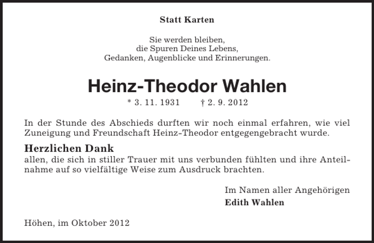 <p>Statt Karten<br />Sie werden bleiben,<br />die Spuren Deines Lebens,<br />Gedanken, Augenblicke und Erinnerungen.</p><p>Heinz-Theodor Wahlen<br />* 3. 11. 1931</p><p>† 2. 9. 2012</p><p>In der Stunde des Abschieds durften wir noch einmal erfahren, wie viel<br />Zuneigung und Freundschaft Heinz-Theodor entgegengebracht wurde.</p><p>Herzlichen Dank<br />allen, die sich in stiller Trauer mit uns verbunden fühlten und ihre Anteilnahme auf so vielfältige Weise zum Ausdruck brachten.<br />Im Namen aller Angehörigen<br />Edith Wahlen<br />Höhen, im Oktober 2012</p>