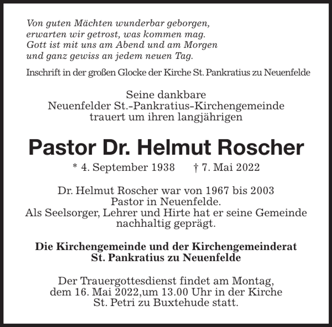 <p>Von guten Mächten wunderbar geborgen,<br />erwarten wir getrost, was kommen mag.<br />Gott ist mit uns am Abend und am Morgen<br />und ganz gewiss an jedem neuen Tag.<br />Inschrift in der großen Glocke der Kirche St. Pankratius zu Neuenfelde<br />Seine dankbare<br />Neuenfelder St.-Pankratius-Kirchengemeinde<br />trauert um ihren langjährigen<br />Pastor Dr. Helmut Roscher<br />* 4. September 1938 † 7. Mai 2022<br />Dr. Helmut Roscher war von 1967 bis 2003<br />Pastor in Neuenfelde.<br />Als Seelsorger, Lehrer und Hirte hat er seine Gemeinde nachhaltig geprägt.<br />Die Kirchengemeinde und der Kirchengemeinderat<br />St. Pankratius zu Neuenfelde<br />Der Trauergottesdienst findet am Montag,<br />dem 16. Mai 2022,um 13.00 Uhr in der Kirche<br />St. Petri zu Buxtehude statt.</p>
