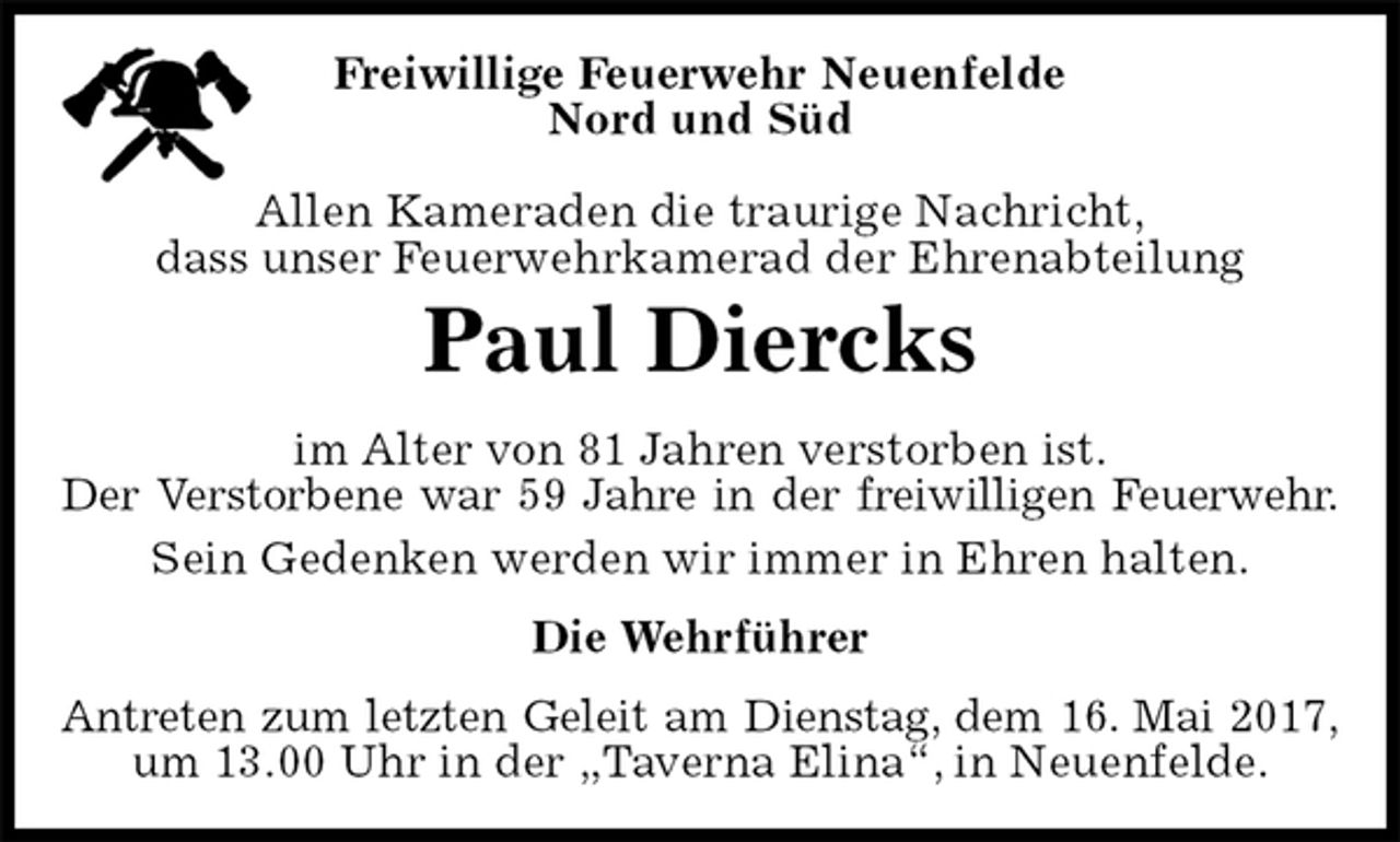 <p>Freiwillige Feuerwehr Neuenfelde<br />Nord und Süd</p><p>Allen Kameraden die traurige Nachricht,<br />dass unser Feuerwehrkamerad der Ehrenabteilung<br />Antreten zum letzten Geleit am Dienstag, dem 16. Mai 2017,<br />um 13.00 Uhr in der „Taverna Elina“, in Neuenfelde.<br />Paul Diercks<br />Die Wehrführer<br />im Alter von 81 Jahren verstorben ist.<br />Der Verstorbene war 59 Jahre in der freiwilligen Feuerwehr.<br />Sein Gedenken werden wir immer in Ehren halten.</p>