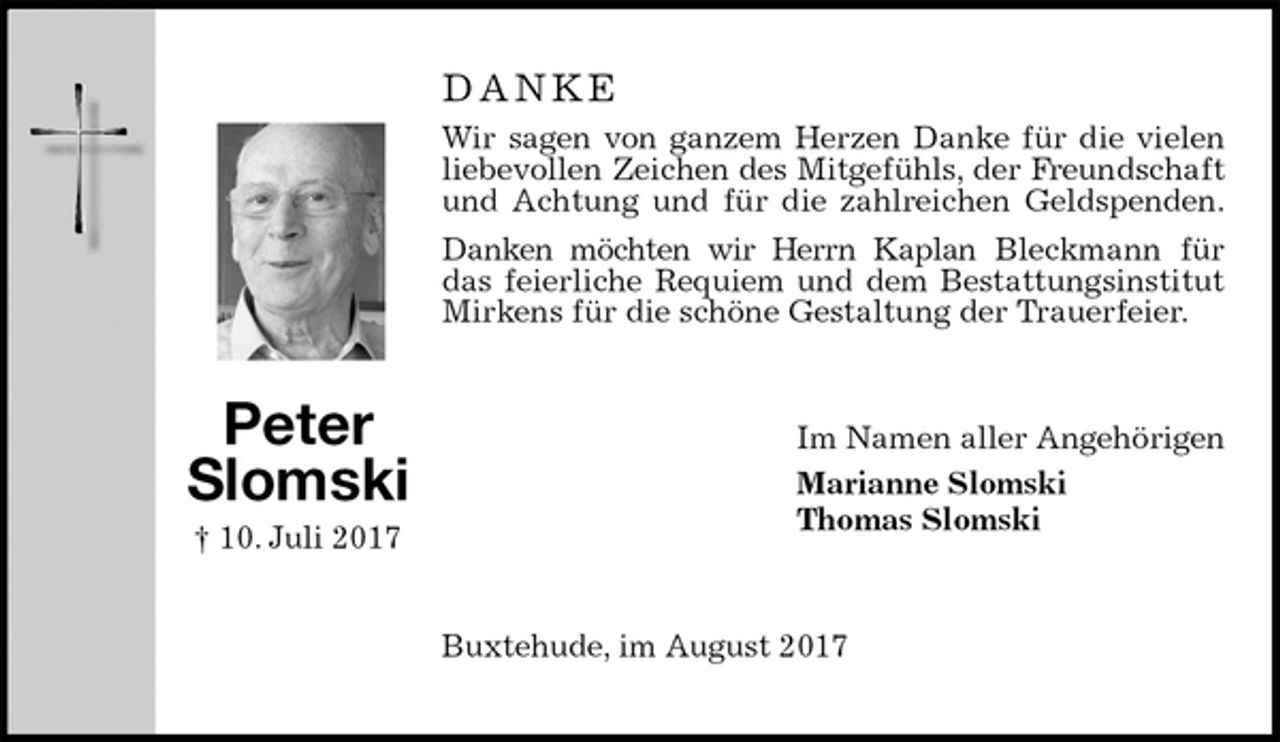 <p>D A N K E<br />Wir sagen von ganzem Herzen Danke für die vielen liebevollen Zeichen des Mitgefühls, der Freundschaft und Achtung und für die zahlreichen Geldspenden.<br />Danken möchten wir Herrn Kaplan Bleckmann für das feierliche Requiem und dem Bestattungsinstitut<br />Mirkens für die schöne Gestaltung der Trauerfeier.<br />Im Namen aller Angehörigen<br />Marianne Slomski<br />Thomas Slomski<br />Buxtehude, im August 2017</p><p>Peter Slomski<br />† 10. Juli 2017</p>