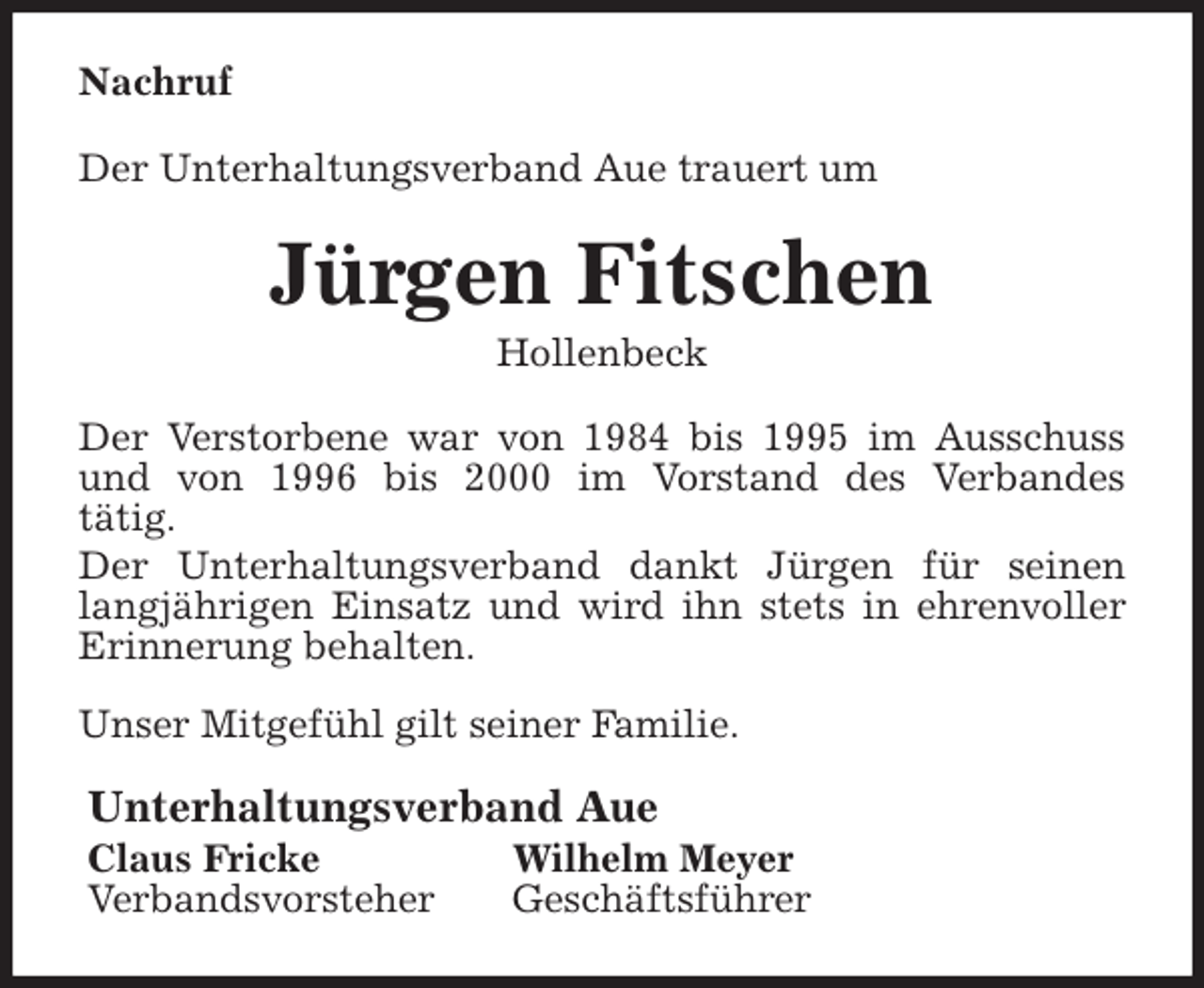 <p>Nachruf<br />Der Unterhaltungsverband Aue trauert um<br />Jürgen Fitschen<br />Hollenbeck<br />Der Verstorbene war von 1984 bis 1995 im Ausschuss<br />und von 1996 bis 2000 im Vorstand des Verbandes<br />tätig.<br />Der Unterhaltungsverband dankt Jürgen für seinen<br />langjährigen Einsatz und wird ihn stets in ehrenvoller<br />Erinnerung behalten.</p>
<p>Unser Mitgefühl gilt seiner Familie.<br />Unterhaltungsverband Aue<br />Claus Fricke Wilhelm Meyer<br />Verbandsvorsteher Geschäftsführer</p>