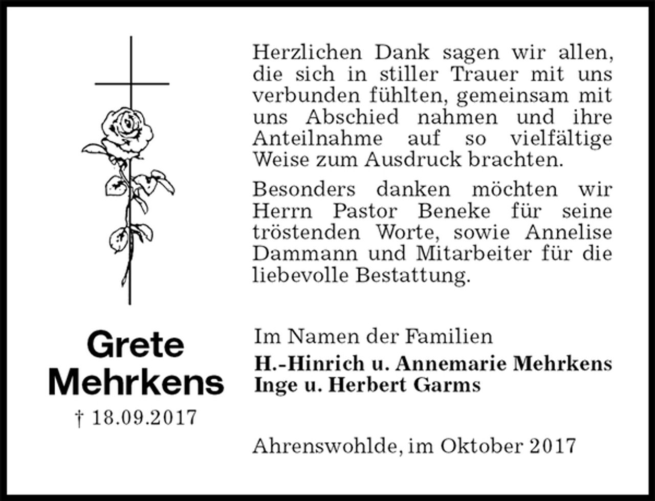 <p>Herzlichen Dank sagen wir allen, die sich in stiller Trauer mit uns<br />verbunden fühlten, gemeinsam mit uns Abschied nahmen und ihre<br />Anteilnahme auf so vielfältige<br />Weise zum Ausdruck brachten.<br />Besonders danken möchten wir Herrn Pastor Beneke für seine<br />tröstenden Worte, sowie Annelise Dammann und Mitarbeiter für die liebevolle Bestattung.<br />Im Namen der Familien<br />H.-Hinrich u. Annemarie Mehrkens<br />Inge u. Herbert Garms<br />Ahrenswohlde, im Oktober 2017</p><p>Grete<br />Mehrkens<br />† 18.09.2017</p>