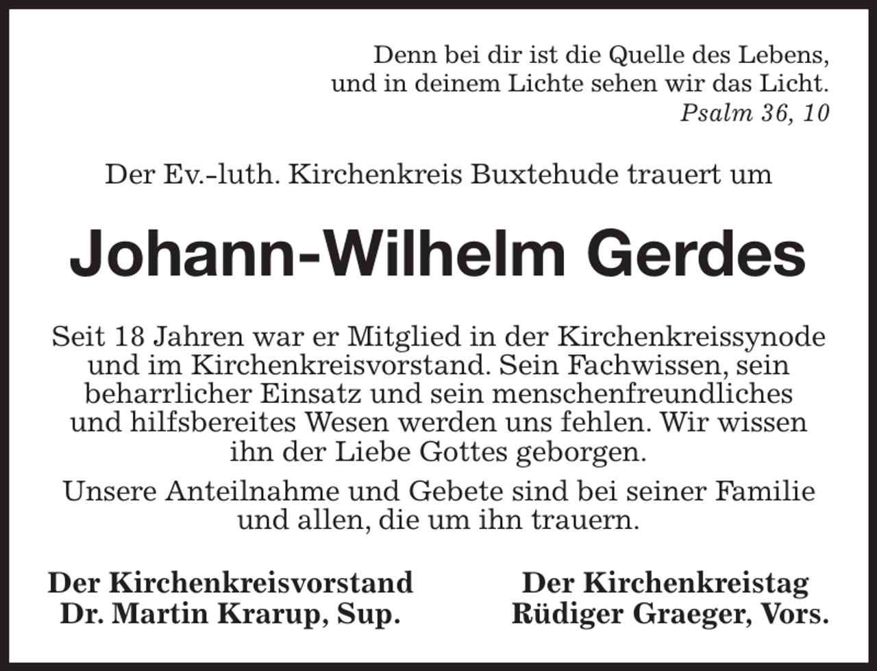 <p>Denn bei dir ist die Quelle des Lebens,<br />und in deinem Lichte sehen wir das Licht.<br />Psalm 36, 10<br />Der Ev.-luth. Kirchenkreis Buxtehude trauert um<br />Johann-Wilhelm Gerdes<br />Seit 18 Jahren war er Mitglied in der Kirchenkreissynode und im Kirchenkreisvorstand. Sein Fachwissen, sein<br />beharrlicher Einsatz und sein menschenfreundliches<br />und hilfsbereites Wesen werden uns fehlen. Wir wissen ihn der Liebe Gottes geborgen.<br />Unsere Anteilnahme und Gebete sind bei seiner Familie und allen, die um ihn trauern.<br />Der Kirchenkreisvorstand Der Kirchenkreistag<br />Dr. Martin Krarup, Sup. Rüdiger Graeger, Vors.</p>