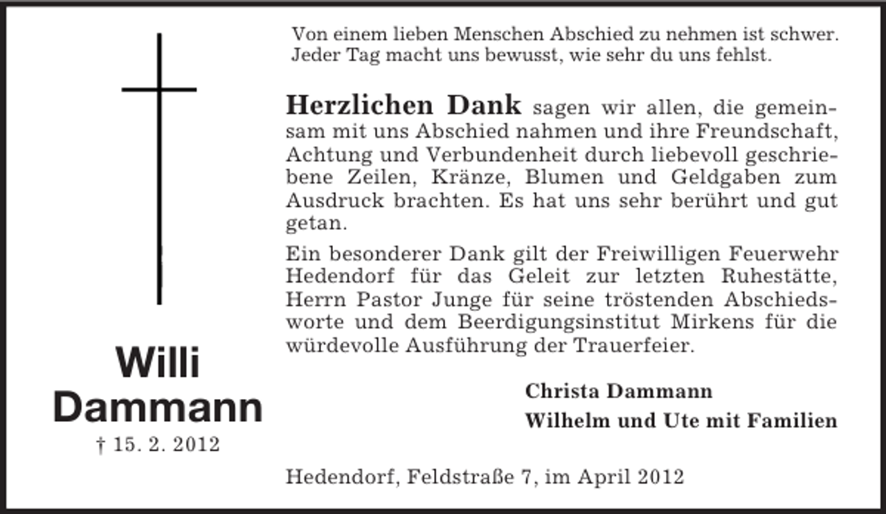 <p>Von einem lieben Menschen Abschied zu nehmen ist schwer.<br />Jeder Tag macht uns bewusst, wie sehr du uns fehlst.</p><p>Herzlichen Dank</p><p>Willi<br />Dammann</p><p>sagen wir allen, die gemeinsam mit uns Abschied nahmen und ihre Freundschaft,<br />Achtung und Verbundenheit durch liebevoll geschriebene Zeilen, Kränze, Blumen und Geldgaben zum<br />Ausdruck brachten. Es hat uns sehr berührt und gut<br />getan.<br />Ein besonderer Dank gilt der Freiwilligen Feuerwehr<br />Hedendorf für das Geleit zur letzten Ruhestätte,<br />Herrn Pastor Junge für seine tröstenden Abschiedsworte und dem Beerdigungsinstitut Mirkens für die<br />würdevolle Ausführung der Trauerfeier.<br />Christa Dammann<br />Wilhelm und Ute mit Familien</p><p>† 15. 2. 2012<br />Hedendorf, Feldstraße 7, im April 2012</p>