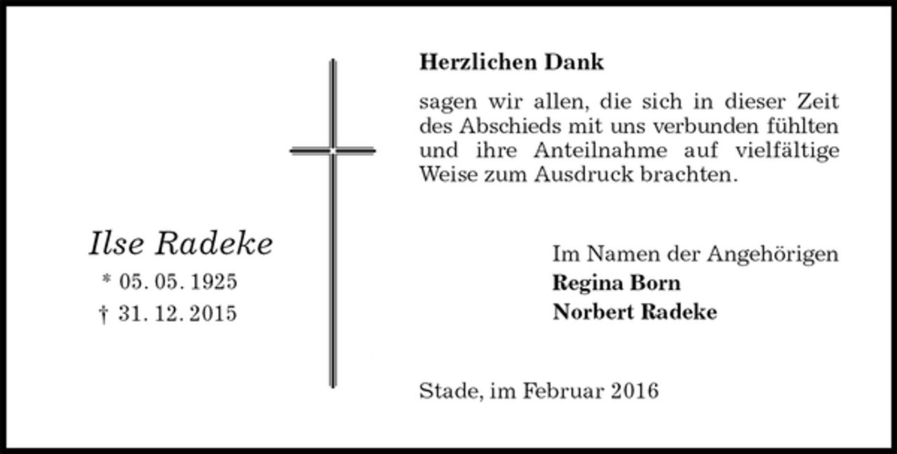 <p>Herzlichen Dank<br />sagen wir allen, die sich in dieser Zeit<br />des Abschieds mit uns verbunden fühlten<br />und ihre Anteilnahme auf vielfältige<br />Weise zum Ausdruck brachten.<br />Im Namen der Angehörigen<br />Regina Born<br />Norbert Radeke<br />Stade, im Februar 2016<br />Ilse Radeke<br />* 05. 05. 1925<br />† 31. 12. 2015</p>