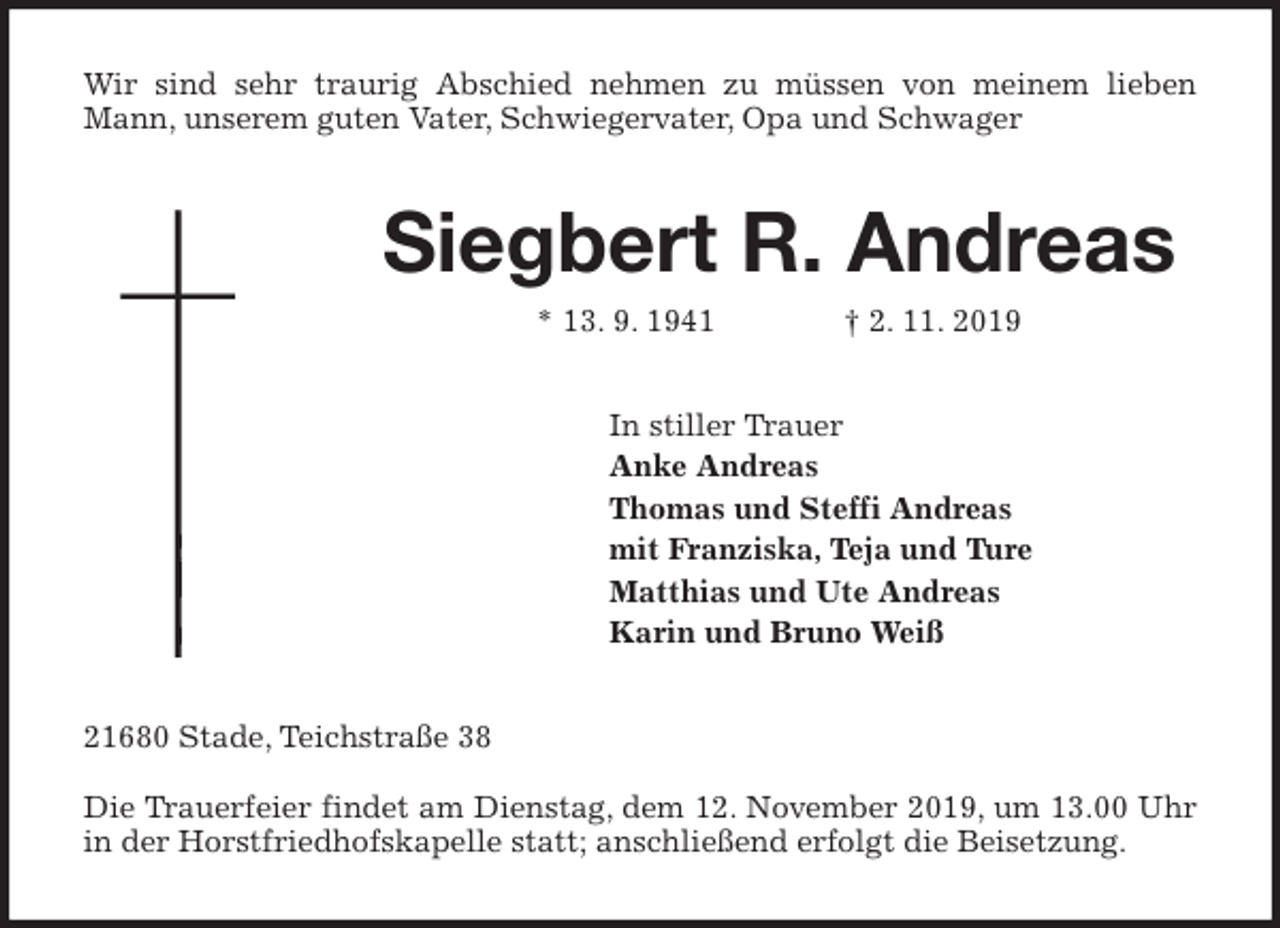 <p>Wir sind sehr traurig Abschied nehmen zu müssen von meinem lieben<br />Mann, unserem guten Vater, Schwiegervater, Opa und Schwager<br />Siegbert R. Andreas<br />* 13. 9. 1941 † 2. 11. 2019<br />In stiller Trauer<br />Anke Andreas<br />Thomas und Steffi Andreas<br />mit Franziska, Teja und Ture<br />Matthias und Ute Andreas<br />Karin und Bruno Weiß<br />21680 Stade, Teichstraße 38</p><p>Die Trauerfeier findet am Dienstag, dem 12. November 2019, um 13.00 Uhr<br />in der Horstfriedhofskapelle statt; anschließend erfolgt die Beisetzung.</p>