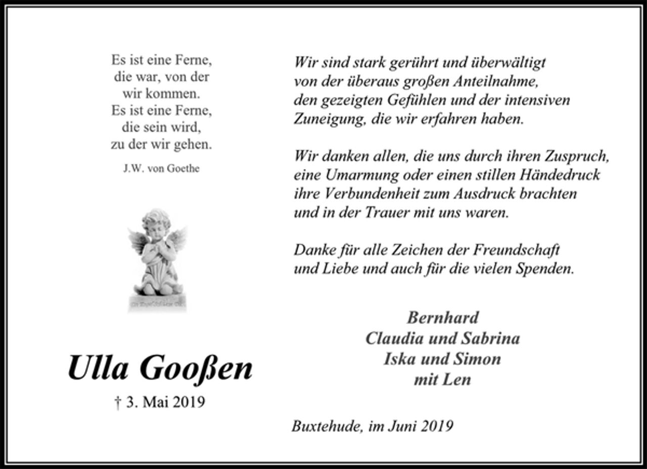 <p>Wir sind stark gerührt und überwältigt<br />von der überaus großen Anteilnahme,<br />den gezeigten Gefühlen und der intensiven<br />Zuneigung, die wir erfahren haben.<br />Wir danken allen, die uns durch ihren Zuspruch,<br />eine Umarmung oder einen stillen Händedruck<br />ihre Verbundenheit zum Ausdruck brachten<br />und in der Trauer mit uns waren.<br />Danke für alle Zeichen der Freundschaft<br />und Liebe und auch für die vielen Spenden.<br />Bernhard<br />Claudia und Sabrina<br />Iska und Simon<br />mit Len<br />Buxtehude, im Juni 2019<br />Es ist eine Ferne,<br />die war, von der<br />wir kommen.<br />Es ist eine Ferne,<br />die sein wird,<br />zu der wir gehen.<br />J.W. von Goethe<br />Ulla Gooßen<br />† 3. Mai 2019</p>