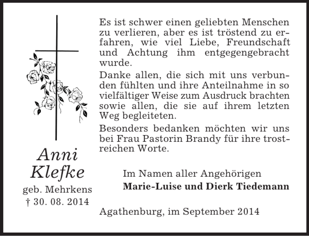<p>Anni<br />Klefke<br />geb. Mehrkens<br />† 30. 08. 2014<br />Es ist schwer einen geliebten Menschen zu verlieren, aber es ist tröstend zu erfahren, wie viel Liebe, Freundschaft und Achtung ihm entgegengebracht wurde.<br />Danke allen, die sich mit uns verbunden fühlten und ihre Anteilnahme in so vielfältiger Weise zum Ausdruck brachten sowie allen, die sie auf ihrem letzten Weg begleiteten.<br />Besonders bedanken möchten wir uns bei Frau Pastorin Brandy für ihre trostreichen Worte.<br />Im Namen aller Angehörigen<br />Marie-Luise und Dierk Tiedemann<br />Agathenburg, im September 2014</p>