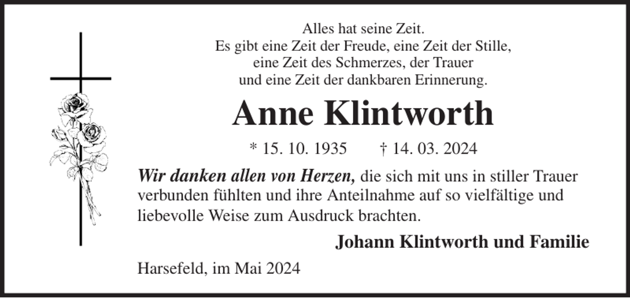 <p>Alles hat seine Zeit.<br />Es gibt eine Zeit der Freude, eine Zeit der Stille,<br />eine Zeit des Schmerzes, der Trauer<br />und eine Zeit der dankbaren Erinnerung.<br />Anne Klintworth<br />* 15. 10. 1935 † 14. 03. 2024<br />Wir danken allen von Herzen, die sich mit uns in stiller Trauer verbunden fühlten und ihre Anteilnahme auf so vielfältige und liebevolle Weise zum Ausdruck brachten.<br />Johann Klintworth und Familie<br />Harsefeld, im Mai 2024</p>