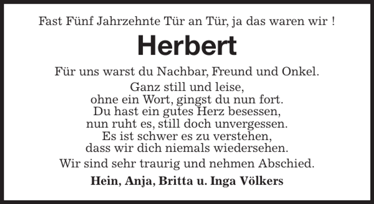 <p>Fast Fünf Jahrzehnte Tür an Tür, ja das waren wir !<br />Herbert<br />Für uns warst du Nachbar, Freund und Onkel.<br />Ganz still und leise,<br />ohne ein Wort, gingst du nun fort.<br />Du hast ein gutes Herz besessen,<br />nun ruht es, still doch unvergessen.<br />Es ist schwer es zu verstehen,<br />dass wir dich niemals wiedersehen.<br />Wir sind sehr traurig und nehmen Abschied.<br />Hein, Anja, Britta u. Inga Völkers</p>